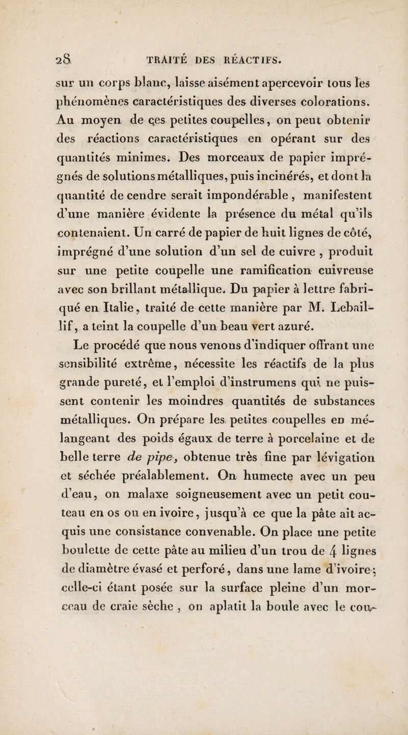 sur un corps blanc, laisse aisément apercevoir tous les phénomènes caractéristiques des diverses colorations. Au moyen de çes petites coupelles, on peut obtenir des réactions caractéristiques en opérant sur des quantités minimes. Des morceaux de papier impré¬ gnés de solutions métalliques, puis incinérés, et dont la quantité de cendre serait impondérable , manifestent d’mie manière évidente la présence du métal qu’ils contenaient. Un carré de papier de huit lignes de côté, imprégné d’une solution d’un sel de cuivre , produit sur une petite coupelle une ramification cuivreuse avec son brillant métallique. Du papier à lettre fabri¬ qué en Italie, traité de cette manière par M. Lebail- îif, a teint la coupelle d’un beau vert azuré. Le procédé que nous venons d’indiquer offrant une sensibilité extrême, nécessite les réactifs de la plus grande pureté, et l’emploi d’instrumens qui ne puis¬ sent contenir les moindres quantités de substances métalliques. On prépare les petites coupelles en mé¬ langeant des poids égaux de terre à porcelaine et de belle terre de pipe, obtenue très fine par lévigation et séchée préalablement. On humecte avec un peu d’eau, on malaxe soigneusement avec un petit cou¬ teau en os ou en ivoire, jusqu’à ce que la pâte ait ac¬ quis une consistance convenable. On place une petite boulette de cette pâte au milieu d’un trou de 4 lignes de diamètre évasé et perforé, dans une lame d’ivoire; celle-ci étant posée sur la surface pleine d’un mor¬ ceau de craie sèche , on aplatit la boule avec le cou-