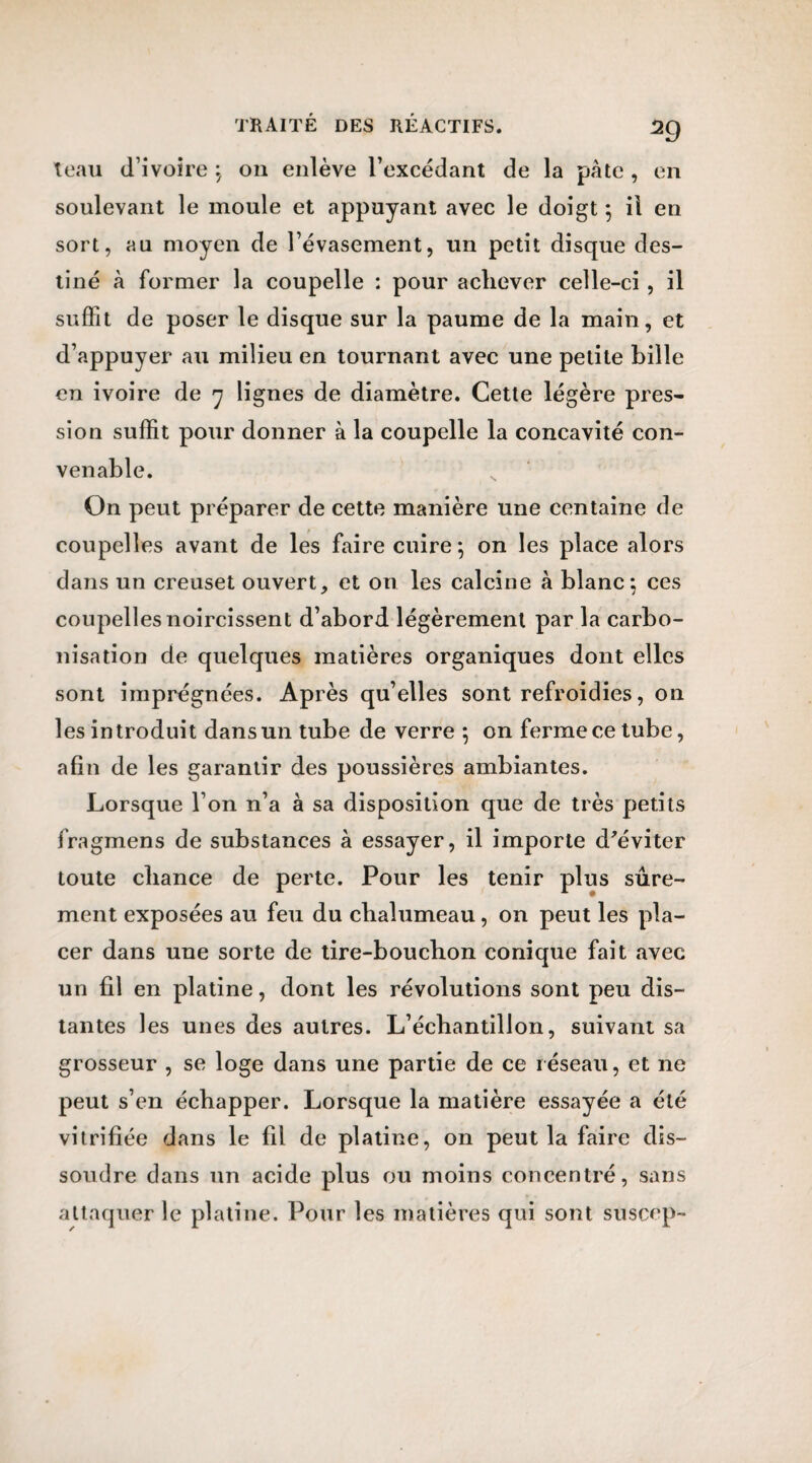 teau d’ivoire ; on enlève l’excédant de la pâte , en soulevant le moule et appuyant avec le doigt ; il en sort, au moyen de l’évasement, un petit disque des¬ tiné à former la coupelle : pour achever celle-ci, il suffit de poser le disque sur la paume de la main, et d’appuyer au milieu en tournant avec une petite bille en ivoire de 7 lignes de diamètre. Cette légère pres¬ sion suffit pour donner à la coupelle la concavité con¬ venable. On peut préparer de cette manière une centaine de coupelles avant de les faire cuire; on les place alors dans un creuset ouvert, et on les calcine à blanc: ces coupelles noircissent d’abord légèrement par la carbo¬ nisation de quelques matières organiques dont elles sont imprégnées. Après qu’elles sont refroidies, on les introduit dans un tube de verre ; on ferme ce tube, afin de les garantir des poussières ambiantes. Lorsque l’on n’a à sa disposition que de très petits fragmens de substances à essayer, il importe d'éviter toute chance de perte. Pour les tenir plus sûre¬ ment exposées au feu du chalumeau, on peut les pla¬ cer dans une sorte de tire-bouchon conique fait avec un fil en platine, dont les révolutions sont peu dis¬ tantes les unes des autres. L’échantillon, suivant sa grosseur , se loge dans une partie de ce réseau, et ne peut s’en échapper. Lorsque la matière essayée a été vitrifiée dans le fil de platine, on peut la faire dis¬ soudre dans un acide plus ou moins concentré, sans attaquer le platine. Pour les matières qui sont suscep-
