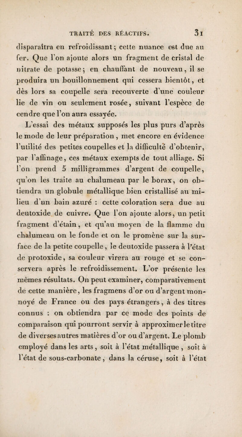 disparaîtra en refroidissant; cette nuance est due au fer. Que l’on ajoute alors un fragment de cristal de nitrate de potasse; en chauffant de nouveau, il se produira un bouillonnement qui cessera bientôt, et dès lors sa coupelle sera recouverte d’une couleur lie de vin ou seulement rosée, suivant l’espèce de cendre que l’on aura essayée. L’essai des métaux supposés les plus purs d’après le mode de leur préparation , met encore en évidence l’utilité des petites coupelles et la difficulté d’obtenir, par l’affinage, ces métaux exempts de tout alliage. Si l’on prend 5 milligrammes d’argent de coupelle, qu’on les traite au chalumeau par le borax, on ob¬ tiendra un globule métallique bien cristallisé au mi¬ lieu d’un bain azuré : cette coloration sera due au deutoxide de cuivre. Que l’on ajoute alors, un petit fragment d’étain, et qu’au moyen de la flamme du chalumeau on le fonde et on le promène sur la sur¬ face de la petite coupelle , le deutoxide passera à l’état de protoxide, sa couleur virera au rouge et se con¬ servera après le refroidissement. L’or présente les mêmes résultats. On peut examiner, comparativement de cette manière, les fragmens d’or ou d’argent mon- noyé de France ou des pays étrangers, à des titres connus : on obtiendra par ce mode des points de comparaison qui pourront servir à approximer le titre de diverses autres matières d’or ou d’argent. Le plomb employé dans les arts , soit à l’état métallique , soit à l’état de sous-carbonate, dans la céruse, soit à l’état