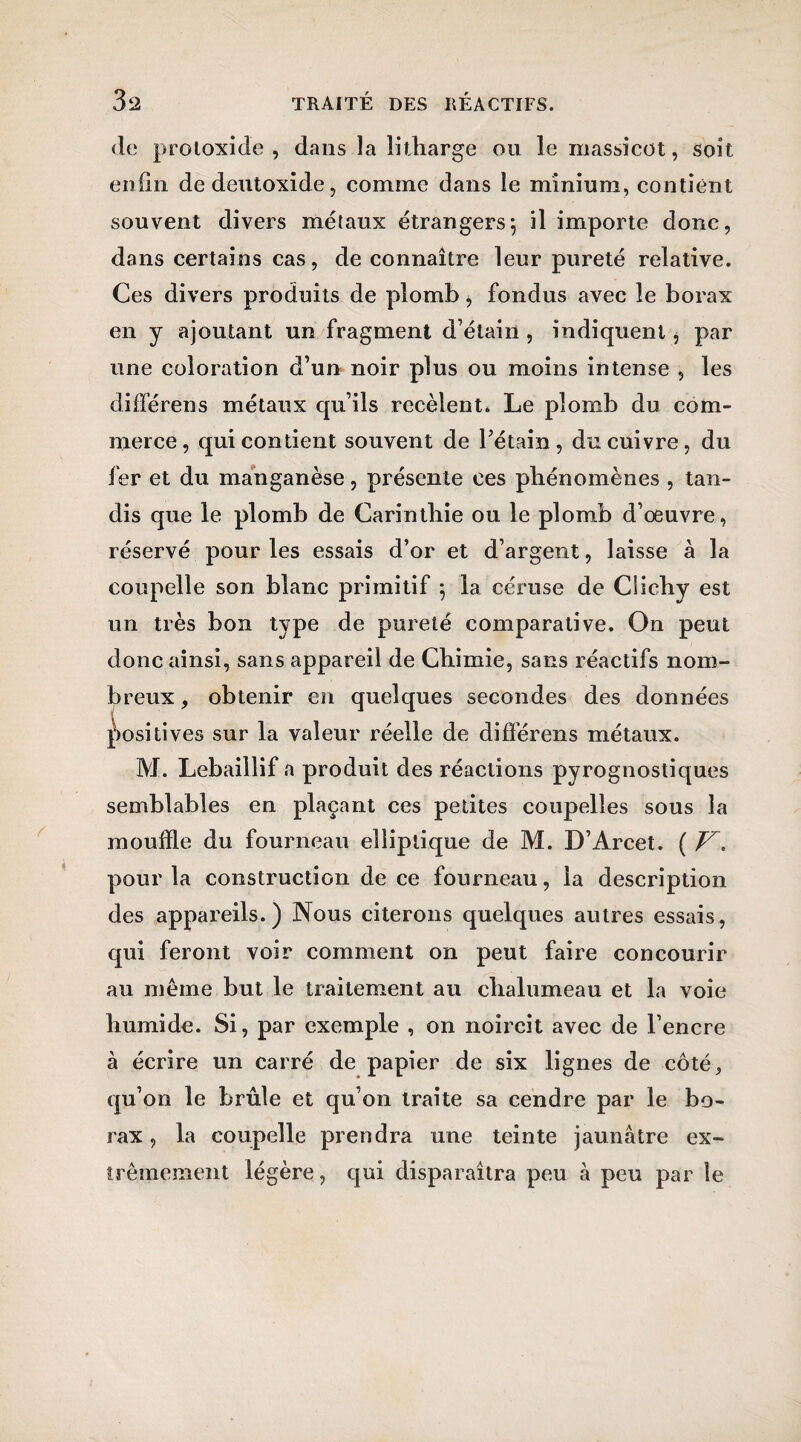 de protoxide , dans la litharge ou le massicot, soit enfin de deutoxide, comine dans le minium, contient souvent divers métaux étrangers*, il importe donc, dans certains cas, de connaître leur pureté relative. Ces divers produits de plomb > fondus avec le borax en y ajoutant un fragment d’étain , indiquent, par une coloration d’un noir plus ou moins intense , les différens métaux qu’ils recèlent. Le plomb du com¬ merce, qui contient souvent de l’étain, du cuivre, du fer et du manganèse, présente ces phénomènes , tan¬ dis que le plomb de Carinthie ou le plomb d’oeuvre, réservé pour les essais d’or et d’argent, laisse à la coupelle son blanc primitif ; la céruse de Ciichy est un très bon type de pureté comparative. On peut donc ainsi, sans appareil de Chimie, sans réactifs nom¬ breux , obtenir en quelques secondes des données positives sur la valeur réelle de différens métaux. M. Lebaillif a produit des réactions pyrognostiques semblables en plaçant ces petites coupelles sous la mouille du fourneau elliptique de M. D’Arcet. ( V, pour la construction de ce fourneau, la description des appareils.) Nous citerons quelques autres essais, qui feront voir comment on peut faire concourir au même but le traitement au chalumeau et la voie humide. Si, par exemple , on noircit avec de l’encre à écrire un carré de papier de six lignes de côté, qu’on le brûle et qu’on traite sa cendre par le bo¬ rax , la coupelle prendra une teinte jaunâtre ex¬ trêmement légère, qui disparaîtra peu à peu par le
