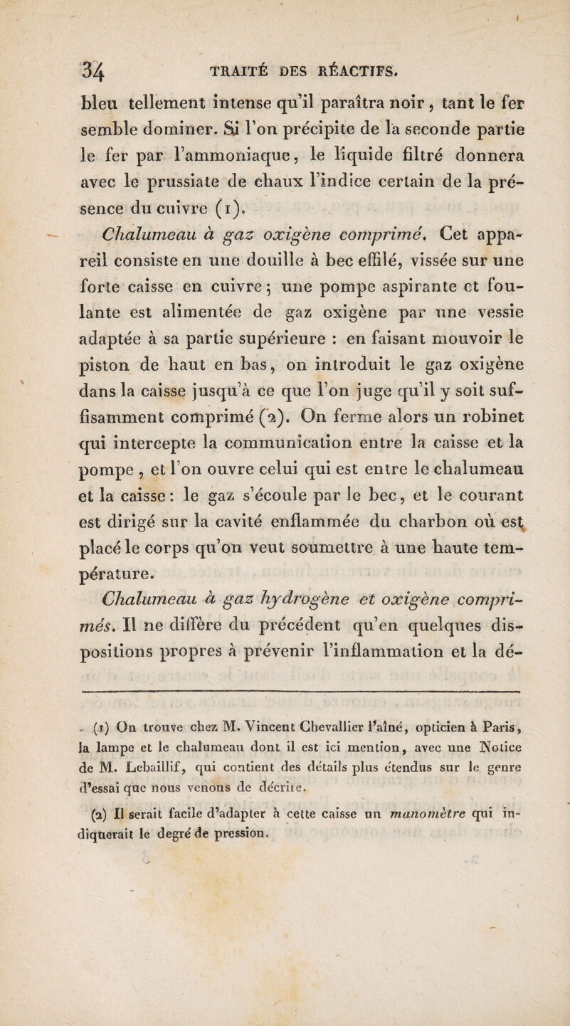 I 34 TRAITÉ DES RÉACTIFS. bleu tellement Intense qu’il paraîtra noir , tant le fer semble dominer. Si l’on précipite de la seconde partie le fer par l’ammoniaque, le liquide filtré donnera avec le prussiate de cliaux l indice certain de la pré¬ sence du cuivre (i). Chalumeau à gaz oxigène comprimé. Cet appa¬ reil consiste en une douille à bec effilé, vissée sur une forte caisse en cuivre $ une pompe aspirante et fou¬ lante est alimentée de gaz oxigène par une vessie adaptée à sa partie supérieure : en faisant mouvoir le piston de haut en bas, 011 introduit le gaz oxigène dans la caisse jusqu’à ce que l’on juge qu’il y soit suf¬ fisamment comprimé (2). On ferme alors un robinet qui intercepte la communication entre la caisse et la pompe , et l’on ouvre celui qui est entre le chalumeau et la caisse: le gaz s’écoule par le bec, et le courant est dirigé sur la cavité enflammée du charbon où est placé le corps qu’on veut soumettre à une haute tem¬ pérature. Chalumeau à gaz hydrogène et oxigène compri¬ més. Il ne diffère du précédent qu’en quelques dis¬ positions propres à prévenir l’inflammation et la dé- (1) On trouve chez M. Vincent Chevallier Faîne, opticien à Paris, la lampe et le chalumeau dont il est ici mention, avec une Notice de M. Lebaillif, qui contient des détails plus e'tendns sur le genre d’essai que nous venons de décrire. (2) Il serait facile d’adapter à cette caisse un manomètre qui in¬ diquerait le degré de pression.