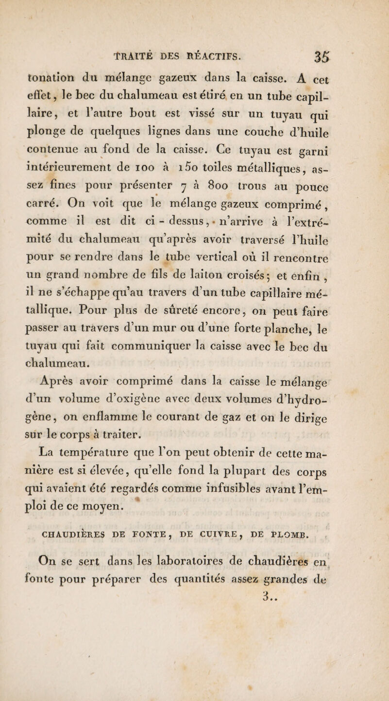 tonatîon du mélange gazeux dans la caisse. A cet effet, le bec du chalumeau est étiré en un tube capil¬ laire, et l’autre bout est vissé sur un tuyau qui plonge de quelques lignes dans une couche d’huile contenue au fond de la caisse. Ce tuyau est garni intérieurement de ioo à i5o toiles métalliques, as¬ sez fines pour présenter y à 800 trous au pouce carré. On voit que le mélange gazeux comprimé, comme il est dit ci - dessus, * n’arrive à l’extré¬ mité du chalumeau qu’après avoir traversé l’huile pour se rendre dans le tube vertical où il rencontre un grand nombre de fils de laiton croisés-, et enfin , il ne s’échappe qu’au travers d’un tube capillaire mé¬ tallique. Pour plus de sûreté encore, on peut faire passer au travers d’un mur ou d’une forte planche, le tuyau qui fait communiquer la caisse avec le bec du chalumeau. Après avoir comprimé dans la caisse le mélange d’un volume d’oxigène avec deux volumes d’hydro¬ gène , on enflamme le courant de gaz et on le dirige sur le corps à traiter. La température que l’on peut obtenir de cette ma¬ nière est si élevée, qu’elle fond la plupart des corps qui avaient été regardés comme infusibles avant l’em¬ ploi de ce moyen. CHAUDIÈRES DE FONTE, DE CUIVRE, DE PLOMB. On se sert dans les laboratoires de chaudières en fonte pour préparer des quantités assez grandes de 3..