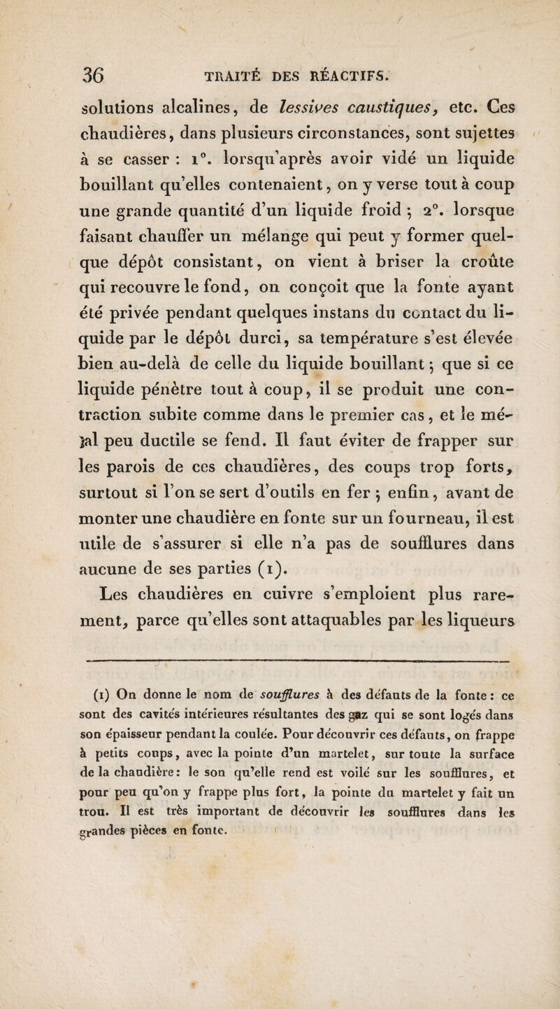 solutions alcalines, de lessives caustiques, etc. Ces chaudières, dans plusieurs circonstances, sont sujettes à se casser : i°. lorsqu’après avoir vidé un liquide bouillant qu’elles contenaient, on y verse tout à coup une grande quantité d’un liquide froid 5 20. lorsque faisant chauffer un mélange qui peut y former quel¬ que dépôt consistant, on vient à briser la croûte qui recouvre le fond, on conçoit que la fonte ayant été privée pendant quelques instans du contact du li¬ quide par le dépôt durci, sa température s’est élevée bien au-delà de celle du liquide bouillant ; que si ce liquide pénètre tout à coup, il se produit une con¬ traction subite comme dans le premier cas, et le mê¬ lai peu ductile se fend. Il faut éviter de frapper sur les parois de ces chaudières, des coups trop forts, surtout si l’on se sert d’outils en fer } enfin, avant de monter une chaudière en fonte sur un fourneau, il est utile de s’assurer si elle n’a pas de soufflures dans aucune de ses parties (1). Les chaudières en cuivre s’emploient plus rare¬ ment, parce qu’elles sont attaquables par les liqueurs (1) On donne le nom de soufflures à des défauts de la fonte : ce sont des cavités intérieures résultantes des gaz qui se sont logés dans son épaisseur pendant la coulée. Pour découvrir ces défauts, on frappe à petits coups, avec la pointe d’un martelet, sur toute la surface de la chaudière : le son qu’elle rend est voilé sur les soufflures, et pour peu qu’on y frappe plus fort, la pointe du martelet y fait un trou. Il est très important de découvrir les soufflures dans les grandes pièces en fonte. 1