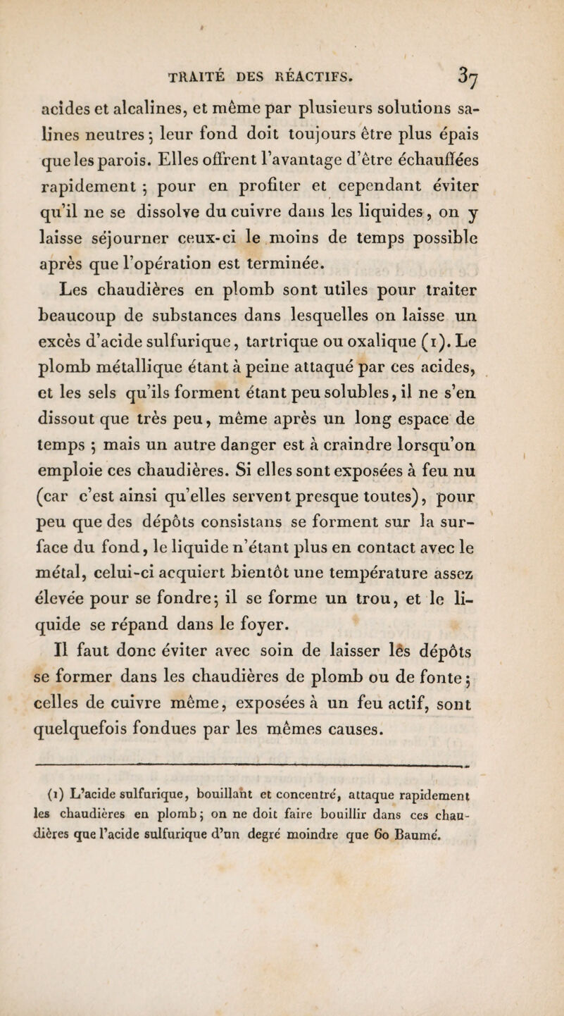 acides et alcalines, et même par plusieurs solutions sa¬ lines neutres-, leur fond doit toujours être plus épais que les parois. Elles offrent l’avantage d’être échauffées rapidement -, pour en profiter et cependant éviter qu’il ne se dissolve du cuivre dans les liquides, on y laisse séjourner ceux-ci le moins de temps possible après que l’opération est terminée. Les chaudières en plomb sont utiles pour traiter beaucoup de substances dans lesquelles on laisse un excès d’acide sulfurique, tartrique ou oxalique (i). Le plomb métallique étant à peine attaqué par ces acides, et les sels qu’ils forment étant peu solubles, il ne s’en dissout que très peu, même après un long espace de temps ; mais un autre danger est à craindre lorsqu’on emploie ces chaudières. Si elles sont exposées à feu nu (car c’est ainsi qu’elles servent presque toutes), pour peu que des dépôts consistans se forment sur la sur¬ face du fond, le liquide n’étant plus en contact avec le métal, celui-ci acquiert bientôt une température assez élevée pour se fondre-, il se forme un trou, et le li¬ quide se répand dans le foyer. Il faut donc éviter avec soin de laisser lés dépôts se former dans les chaudières de plomb ou de fonte 5 celles de cuivre même, exposées à un feu actif, sont quelquefois fondues par les mêmes causes. (1) L’acide sulfurique, bouillant et concentre', attaque rapidement les chaudières en plomb ; on ne doit faire bouillir dans ces chau¬ dières que l’acide sulfurique d’un degré moindre que 60 Baume.
