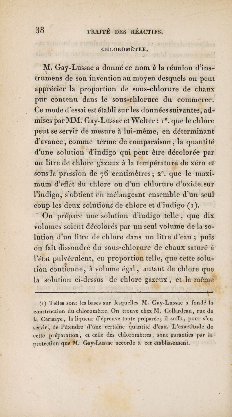 CIILOROMÉrRE, M. Gay-Lussac a donné ce nom à la réunion d’ins- trumens de son invention au moyen desquels on peut apprécier la proportion de sous-chlorure de chaux pur contenu dans le sous-chlorure du commerce. Ce mode d’essai est établi sur les données suivantes, ad¬ mises par MM. Gay-Lussac et Welter : i°.que le chlore peut se servir de mesure à lui-même, en déterminant d’avance, comme terme de comparaison, la quantité d’une solution d’indigo qui peut être décolorée par un litre de chloré gazeux à la température de zéro et sous la pression de 76 centimètres \ 20. que le maxi¬ mum d’effet du chlore ou d’un chlorure d’oxide sur l’indigo, s’obtient en mélangeant ensemble d’un seul coup les deux solutions de chlore et d’indigo (1). On prépare une solution d’indigo telle , que dix volumes soient décolorés par un seul volume de la so¬ lution d’un litre de chlore dans un litre d’eau ; puis on fait dissoudre du sous-chlorure de chaux saturé à l’état pulvérulent, en proportion telle, que cette solu¬ tion contienne, à volume égal, autant de chlore que la solution ci-dessus de chlore gazeux , et la même fi) Telles sont les bases sur lesquelles M. Gay-Lussac a fonde la construction du chloromètre. On trouve chez M. Collardeau, rue de la Cerisaye, la liqueur d’e'preuve toute pre'pare'e; il suffit, pour s’en servir, de l’étendre d’une certaine quantité d’eau. L’exactitude de cette préparation, et celle des chlorornêtres, sont garanties par la protection que M. Gay-Lussac accorde h cet etablissement. \ (