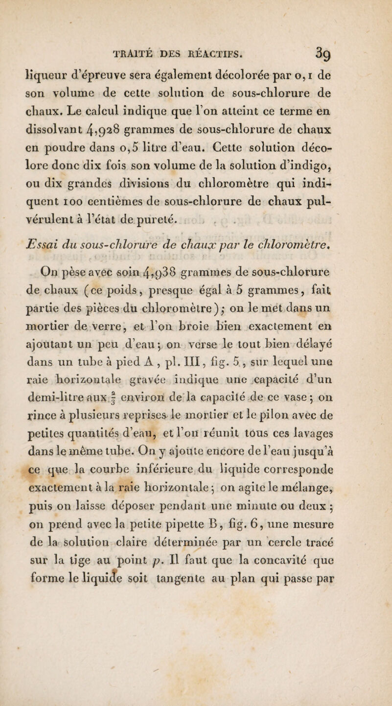 liqueur d’épreuve sera également décolorée par o, i de son volume de cette solution de sous-clilorure de chaux. Le calcul indique que l’on atteint ce terme en dissolvant 4>92$ grammes de sous-clilorure de chaux en poudre dans o,5 litre d’eau. Cette solution déco¬ lore donc dix fois son volume de la solution d’indigo, ou dix grandes divisions du chloromètre qui indi¬ quent ioo centièmes de sous-chlorure de chaux pul¬ vérulent à l’état de pureté. Essai du sous-clilorure de chaux par le chloromètre. . . i j I i » f , * ; e ■ * • On pèse avec soin 4?938 grammes de sous-chlorure de chaux (ce poids, presque égal à 5 grammes, fait, partie des pièces du chloromètre),* on le met dans un mortier de verre, et l’on broie bien exactement en ajoutant un peu d’eau \ on verse le tout bien délayé dans un tube à pied A , pl. III, fîg. 5 , sur lequel une raie horizontale gravée indique une capacité d’un demi-litre aux f environ de la capacité de ce vase ; on rince à plusieurs reprises le mortier et le pilon avec de petites quantités d’eau, et l’on réunit tous ces lavages dans le même tube. On y ajoute encore de l’eau jusqu’à ce que la courbe inférieure du liquide corresponde exactement à la raie horizontale \ on agite le mélange, puis on laisse déposer pendant une minute ou deux ; on prend avec la petite pipette B, fîg. 6, une mesure de la solution claire déterminée par un cercle tracé sur la tige au point p. Il faut que la concavité que forme le li quitte soit tangente au plan qui passe par