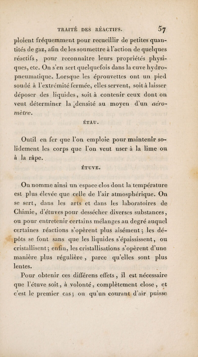 ploient fréquemment pour recueillir de petites quan¬ tités de gaz, afin de les soumettre à Faction de quelques réactifs , pour reconnaître leurs propriétés physi¬ ques, etc. On s’en sert quelquefois dans la cuve hydro- pneumatique. Lorsque les éprouvettes ont un pied soudé à l’extrémité fermée, elles servent, soit à laisser déposer des liquides, soit à contenir ceux dont on veut déterminer la .densité au moyen d’un aéro- mètre. étau. Outil en fer que l’on emploie pour maintenir so¬ lidement les corps que l’on veut user à la lime ou à la râpe. * ÉTUVE. On nomme ainsi un espace clos dont la température est plus élevée que celle de l’air atmosphérique. On se sert, dans les arts et dans les laboratoires de Chimie, d’étuves pour dessécher diverses substances, ou pour entretenir certains mélanges au degré auquel certaines réactions s’opèrent plus aisément 5 les dé¬ pôts se font sans que les liquides s’épaississent, ou cristallisent; enfin, les cristallisations s’opèrent d’une manière plus régulière , parce qu’elles sont plus lentes. Pour obtenir ces différens effets , il est nécessaire que l’étuve soit, à volonté, complètement close, et c’est le premier cas} ou qu’un courant d’air puisse
