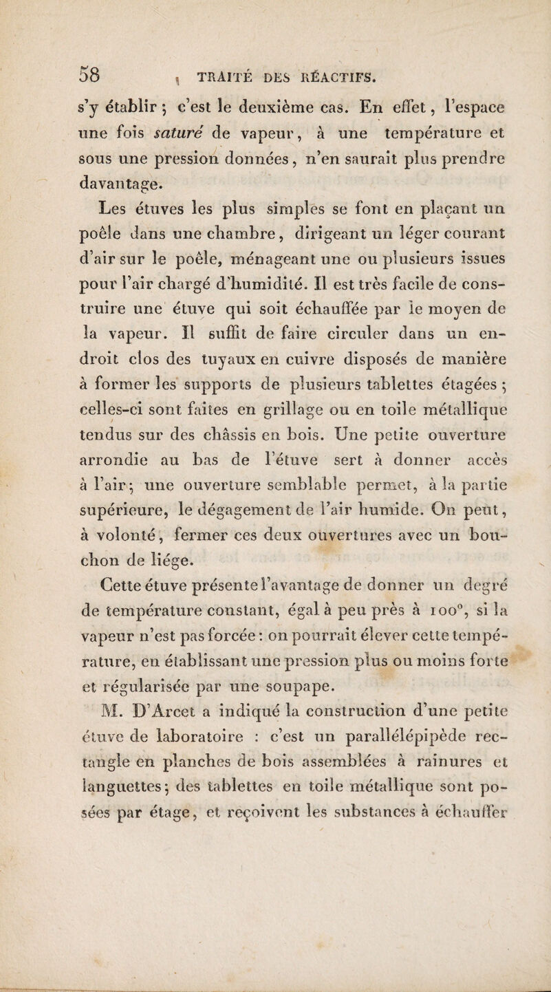 s’y établir ; c’est îe deuxième cas. En effet, l’espace une fois saturé de vapeur, à une température et sous une pression données, n’en saurait plus prendre davantage. Les étuves les plus simples se font en plaçant un poêle dans une cliambre, dirigeant un léger courant d’air sur le poêle, ménageant une ou plusieurs issues pour l’air chargé d’humidité. Il est très facile de cons¬ truire une étuve qui soit échauffée par le moyen de la vapeur. Il suffit de faire circuler dans un en¬ droit clos des tuyaux en cuivre disposés de manière à former les supports de plusieurs tablettes étagées 5 celles-ci sont faites en grillage ou en toile métallique tendus sur des châssis en bois. Une petite ouverture arrondie au bas de l’étuve sert à donner accès à l’air 5 une ouverture semblable permet, à la partie supérieure, le dégagement de l’air humide. On peut, à volonté, fermer ces deux ouvertures avec un bou¬ chon de liège. Cette étuve présente l’avantage de donner un degré de température constant, égal à peu près à ioo°, si la vapeur n’est pas forcée : on pourrait élever cette tempé¬ rature, en établissant une pression plus ou moins forte et régularisée par une soupape. M. D’Arcet a indiqué la construction d’une petite étuve de laboratoire : c’est un parallélépipède rec¬ tangle en planches de bois assemblées à rainures et languettes-, des tablettes en toile métallique sont po¬ sées par étage, et reçoivent les substances à échauffer