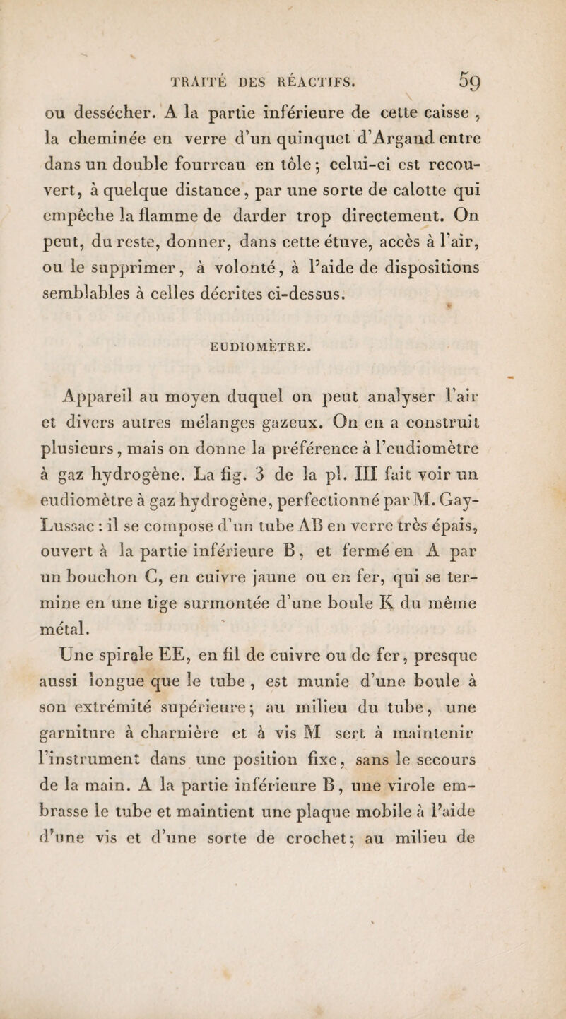 ou dessécher. A la partie inférieure de cette caisse , la cheminée en verre d’un quinquet d’Argand entre dans un double fourreau en tôle ; celui-ci est recou¬ vert, à quelque distance, par une sorte de calotte qui empêche la flamme de darder trop directement. On peut, du reste, donner, dans cette étuve, accès à l’air, ou le supprimer, à volonté, à l’aide de dispositions semblables à celles décrites ci-dessus. EUDIOMETRE. Appareil au moyen duquel on peut analyser l’air et divers autres mélanges gazeux. On en a construit plusieurs, mais on donne la préférence à l’eudiomètre à gaz hydrogène. La fig. 3 de la pl. III fait voir un eudiomètre à gaz hydrogène, perfectionné par M. Gay- Lussac : il se compose d’un tube AB en verre très épais, ouvert a la partie inférieure B, et fermé en A par un bouchon C, en cuivre jaune ou en fer, qui se ter¬ mine en une tige surmontée d’une boule K du même métal. Une spirale EE, en fil de cuivre ou de fer, presque aussi longue que le tube , est munie d’une boule à son extrémité supérieure ; au milieu du tube, une garniture à charnière et à vis M sert à maintenir l’instrument dans une position fixe, sans le secours de la main. A la partie inférieure B, une virole em¬ brasse le tube et maintient une plaque mobile à l’aide d’une vis et d’une sorte de crochet^ au milieu de