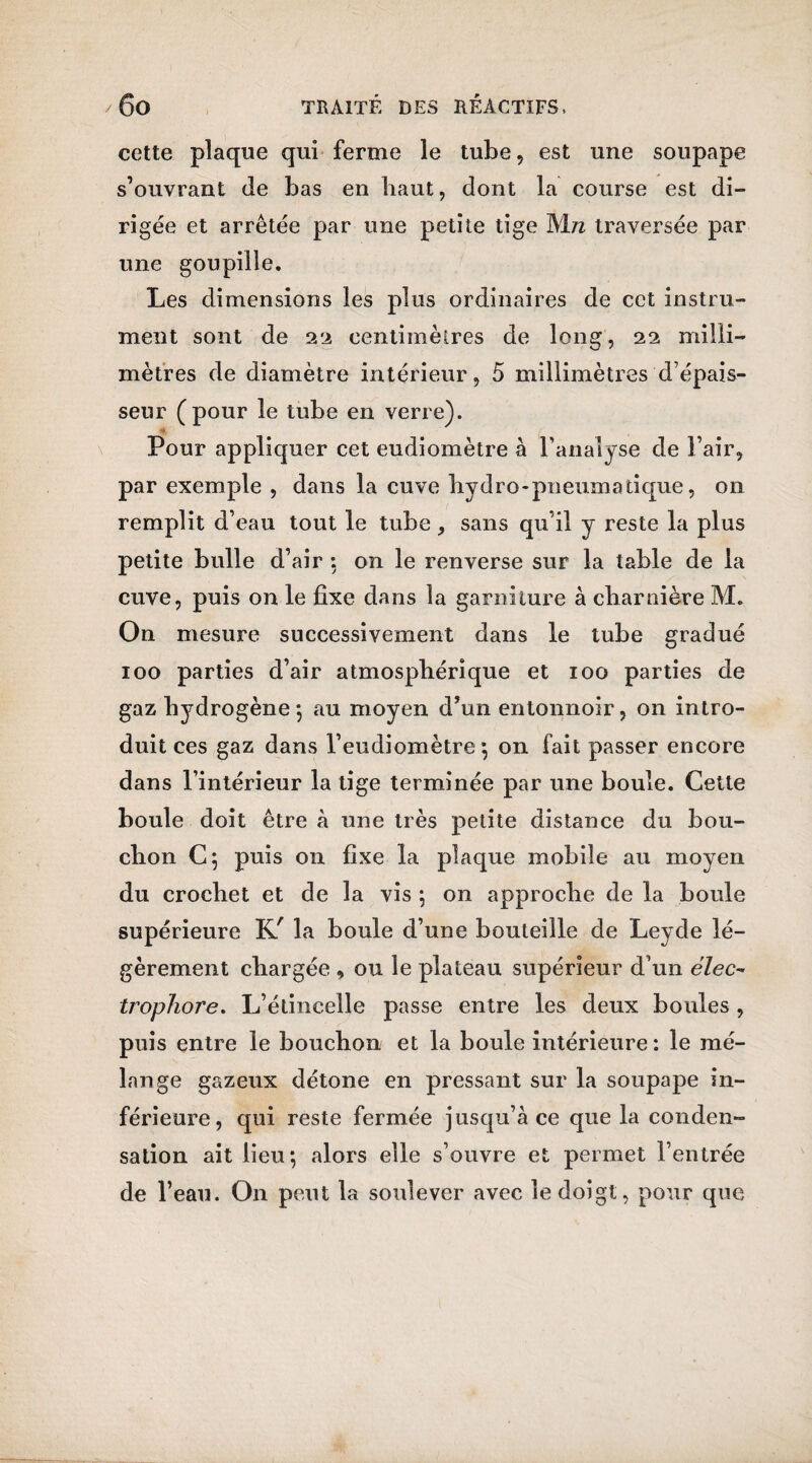 cette plaque qui ferme le tube, est une soupape s’ouvrant de bas en haut, dont la course est di¬ rigée et arrêtée par une petite tige Mn traversée par une goupille. Les dimensions les plus ordinaires de cet instru¬ ment sont de 22 centimètres de long, 22 milli¬ mètres de diamètre intérieur, 5 millimètres'd’épais¬ seur (pour le tube en verre). Pour appliquer cet eudiomètre à l’analyse de l’air, par exemple , dans la cuve hydro-pneumatique, 011 remplit d’eau tout le tube, sans qu’il y reste la plus petite bulle d’air : on le renverse sur la table de la cuve, puis on le fixe dans la garniture à cbarnière M. On mesure successivement dans le tube gradué 100 parties d’air atmosphérique et 100 parties de gaz hydrogène*, au moyen d’un entonnoir, on intro¬ duit ces gaz dans l’eudiomètre -, on fait passer encore dans l’intérieur la tige terminée par une boule. Cette boule doit être à une très petite distance du bou¬ chon C; puis on fixe la plaque mobile au moyen du crochet et de la vis -, on approche de la boule supérieure KÉ la boule d’une bouteille de Leyde lé¬ gèrement chargée , ou le plateau supérieur d’un élec- tropîiore. L’étincelle passe entre les deux boules , puis entre le bouchon et la boule intérieure: le mé¬ lange gazeux détone en pressant sur la soupape in¬ férieure, qui reste fermée jusqu’à ce que la conden¬ sation ait lieu-, alors elle s’ouvre et permet l’entrée de l’eau. On peut la soulever avec le doigt, pour que