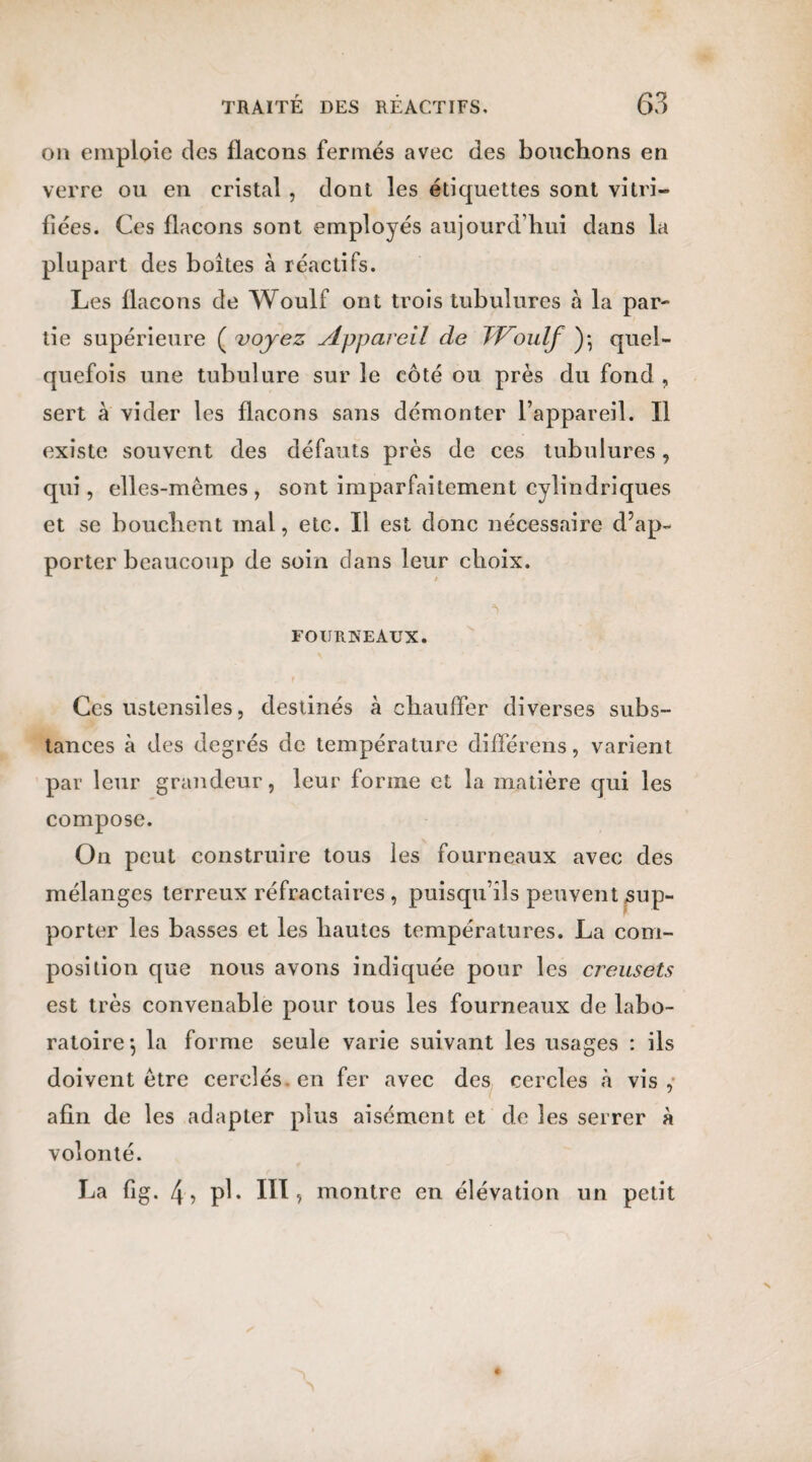 on emploie des flacons fermés avec des bouchons en verre ou en cristal , dont les étiquettes sont vitri¬ fiées. Ces flacons sont employés aujourd’hui dans la plupart des boites à réactifs. Les flacons de Woulf ont trois tubulures à la par¬ tie supérieure ( voyez Appareil de JVoulf )*, quel¬ quefois une tubulure sur le côté ou près du fond , sert à vider les flacons sans démonter l’appareil. Il existe souvent des défauts près de ces tubulures, qui, elles-mêmes, sont imparfaitement cylindriques et se bouchent mai, etc. Il est donc nécessaire d’ap¬ porter beaucoup de soin clans leur choix. *> FOURNEAUX. Ces ustensiles, destinés à chauffer diverses subs¬ tances à des degrés de température différens, varient par leur grandeur, leur forme et la matière qui les compose. On peut construire tous les fourneaux avec des mélanges terreux réfractaires, puisqu’ils peuvent sup¬ porter les basses et les hautes températures. La com¬ position que nous avons indiquée pour les creusets est très convenable pour tous les fourneaux de labo¬ ratoire-, la forme seule varie suivant les usages : ils doivent être cerclés en fer avec des cercles à vis ,• afin de les adapter plus aisément et de les serrer à volonté. La fig. 4 , pl. III, montre en élévation un petit