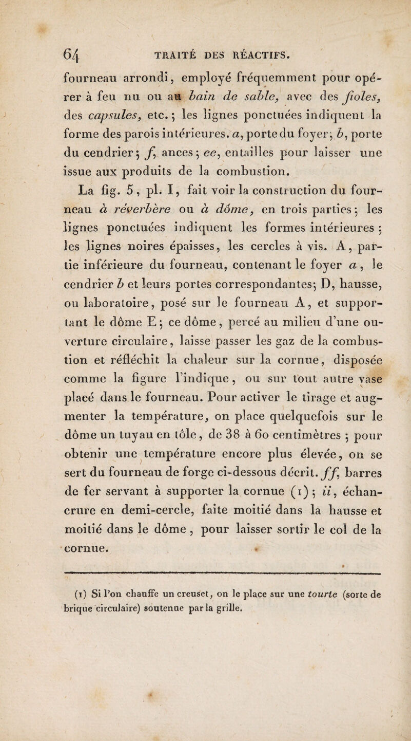 fourneau arrondi, employé fréquemment pour opé¬ rer à feu nu ou au bain de sable, avec des jioles, des capsules, etc. *, les lignes ponctuées indiquent la forme des parois intérieures, a, porte du foyer, b, porte du cendrier 5 f ances 5 ee, entailles pour laisser une issue aux produits de la combustion. La fîg. 5 , pl. I, fait voir la construction du four¬ neau à réverbère ou à dôme, en trois parties*, les lignes ponctuées indiquent les formes intérieures : les lignes noires épaisses, les cercles à vis. A, par¬ tie inférieure du fourneau, contenant le foyer a , le cendrier b et leurs portes correspondantes-, D, hausse, ou laboratoire, posé sur le fourneau A, et suppor¬ tant le dôme E ; ce dôme, percé au milieu d’une ou¬ verture circulaire, laisse passer les gaz de la combus¬ tion et réfléchit la chaleur sur la cornue, disposée comme la figure l’indique , ou sur tout autre vase placé dans le fourneau. Pour activer le tirage et aug¬ menter la température, on place quelquefois sur le dôme un tuyau en tôle, de 38 à 60 centimètres } pour obtenir une température encore plus élevée, on se sert du fourneau de forge ci-dessous décrit, ff barres de fer servant à supporter la cornue (1) ; iï, échan¬ crure en demi-cercle, faite moitié dans la hausse et moitié dans le dôme , pour laisser sortir le col de la cornue. (1) Si Pon chauffe un creuset, on le place sur une tourte (sorte de brique circulaire) soutenue parla grille.