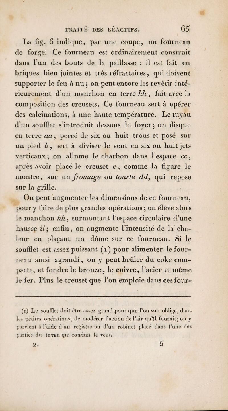 La fig. 6 indique, par une coupe, un fourneau de forge. Ce fourneau est ordinairement construit dans l un des bouts de la paillasse : il est fait en briques bien jointes et très réfractaires, qui doivent supporter le feu à nu} on peut encore les revêtir inté¬ rieurement d’un mancbon en terre hh , fait avec la composition des creusets. Ce fourneau sert à opérer des calcinations, à une haute température. Le tuyau d’un soufflet s’introduit dessous le foyer 5 un disque en terre aa, percé de six ou huit trous et posé sur un pied b, sert à diviser le vent en six ou huit jets verticaux; on allume le charbon dans l’espace cc, après avoir placé le creuset e, comme la figure le montre, sur un fromage ou tourte dd, qui repose sur la grille. On peut augmenter les dimensions de ce fourneau, pour y faire de plus grandes opérations \ on élève alors le manchon hh, surmontant l’espace circulaire d’une hausse lï; enfin, on augmente l’intensité de la cha¬ leur en plaçant un dôme sur ce fourneau. Si le soufflet est assez puissant (1) pour alimenter le four¬ neau ainsi agrandi, on y peut brûler du coke com¬ pacte, et fondre le bronze, le cuivre, l’acier et même le fer. Plus le creuset que l’on emploie dans ces four- (1) Le soufflet doit être assez grand pour que l’on soit oblige, dans les petites opérations, de mode'rer l’action de l’air qu’il fournit; on y parvient l’aide d’un registre ou d’un robinet place dans l’une des parties du tuyau qui conduit le vent. 2.