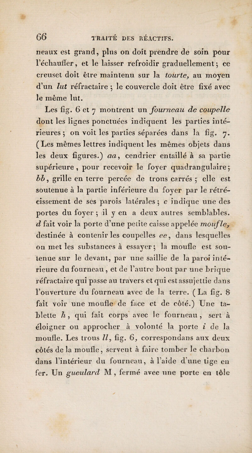 neaux es£ grand, plus on doit prendre de soin pour l’échauffer, et le laisser refroidir graduellement ; ce creuset doit être maintenu sur la tourte, au moyen d’un lut réfractaire *, le couvercle doit être fixé avec le même lut. Les fig. 6 et y montrent un fourneau de coupelle dont les lignes ponctuées indiquent les parties inté- rieures ; on voit les parties séparées dans la fig. y. (Les mêmes lettres indiquent les mêmes objets dans les deux figures.) aa9 cendrier entaillé à sa partie supérieure, pour recevoir le foyer quadrangulaire; bb, grille en terre percée de trous carrés $ elle est soutenue à la partie inférieure du foyer par le rétré¬ cissement de ses parois latérales : c indique une des portes du foyer -, il y en a deux autres semblables. d fait voir la porte d’une petite caisse appelée moufley destinée à contenir les coupelles ce, dans lesquelles on met les substances à essayer; la moufle est sou¬ tenue sur le devant, par une saillie de la paroi inté¬ rieure du fourneau , et de l’autre bout par une brique réfractaire qui passe au travers et qui est assujettie dans l’ouverture du fourneau avec de la terre. (La fig. B fait voir une moufle de face et de côté.) Une ta¬ blette h, qui fait corps avec le fourneau , sert à éloigner ou approcher h volonté la porte i de la moufle. Les trous //, fig. 6, correspondais aux deux côtés de la moufle, servent à faire tomber le charbon dans l’intérieur du fourneau, à l aide d’une tige en fer. Un gueulard M , fermé avec une porte en tôle