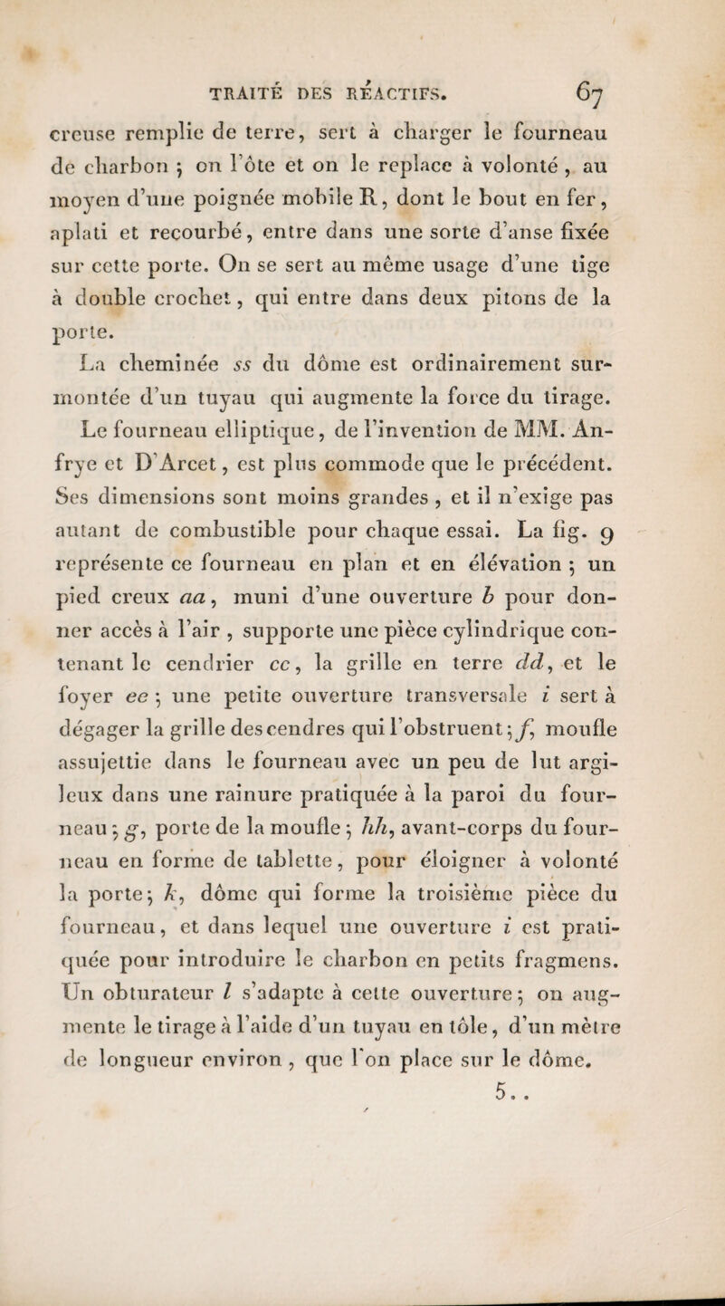 creuse remplie de terre, sert à charger le fourneau de charbon ; on l ôte et on le replace à volonté , au moyen d’une poignée mobile R, dont le bout en fer, aplati et recourbé, entre dans une sorte d’anse fixée sur cette porte. On se sert au meme usage d’une tige à double crochet, qui entre dans deux pitons de la porte. La cheminée ss du dôme est ordinairement sur¬ montée d’un tuyau qui augmente la force du tirage. Le fourneau elliptique, de l’invention de MM. An- frye et D Arcet, est plus commode que le précédent. Ses dimensions sont moins grandes , et il n’exige pas autant de combustible pour chaque essai. La fig. 9 représente ce fourneau en plan et en élévation ; un pied creux aa, muni d’une ouverture b pour don¬ ner accès «à l’air , supporte une pièce cylindrique con¬ tenant le cendrier cc, la grille en terre cld, et le foyer ee ; une petite ouverture transversale i sert à dégager la grille des cendres qui l’obstruent moufle assujettie dans le fourneau avec un peu de lut argi¬ leux dans une rainure pratiquée à la paroi du four¬ neau ; g, porte de la moufle ; hh, avant-corps du four¬ neau en forme de tablette, pour éloigner à volonté la porte; A, dôme qui forme la troisième pièce du fourneau, et dans lequel une ouverture i est prati¬ quée pour introduire le charbon en petits fragmcns. Ln obturateur Z s’adapte à celte ouverture; on aug¬ mente le tirage à l’aide d’un tuyau en tôle, d’un mètre de longueur environ , que l'on place sur le dôme. 5..