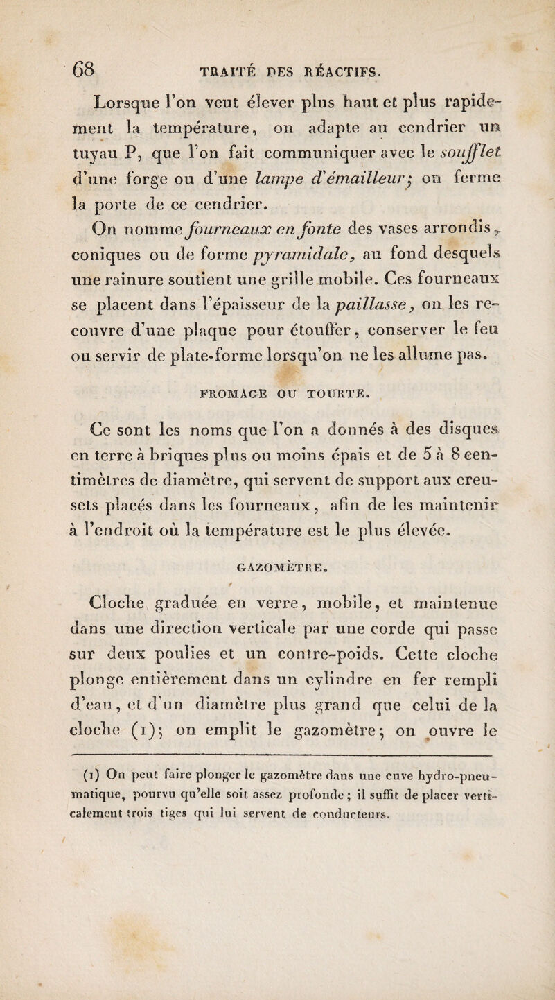 Lorsque l’on veut élever plus haut et plus rapide¬ ment la température, on adapte au cendrier un tuyau P, que Ton fait communiquer avec le soufflet d’une forge ou d une lampe d'émailleur\ on ferme la porte de ce cendrier. On nomme fourneaux en Jbnte des vases arrondis r coniques ou de forme pyramidale s au fond desquels une rainure soutient une grille mobile. Ces fourneaux se placent dans l’épaisseur dela paillassey on les re¬ couvre d’une plaque pour étouffer, conserver le feu ou servir de plate-forme lorsqu’on ne les allume pas. FROMAGE OU TOURTE. Ce sont les noms que l’on a donnés à des disques en terre à briques plus ou moins épais et de 5 à 8 cen¬ timètres de diamètre, qui servent de support aux creu¬ sets placés dans les fourneaux, afin de les maintenir à l’endroit où la température est le plus élevée. GAZOMÈTRE. Cloche graduée en verre, mobile, et maintenue, dans une direction verticale par une corde qui passe sur deux poulies et un contre-poids. Cette cloche plonge entièrement dans un cylindre en fer rempli d’eau, et d’un diamètre plus grand que celui delà cloche (1)5 on emplit le gazomètre-, on ouvre le (t) On peut faire plonger le gazomètre dans une cuve hydro-pneu¬ matique, pourvu qu’elle soit assez profonde ; il suffit de placer verti¬ calement trois tiges qui lui servent de conducteurs.