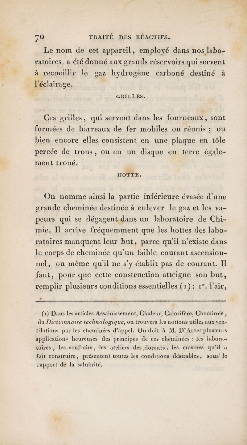 Le nom de cet appareil, employé dans nos labo-» ratoires, a été donné aux grands réservoirs qui servent à recueillir le gaz hydrogène carboné destiné à l’éclairage. GRILLES. Ces grilles, qui servent dans les fourneaux, sont formées de barreaux de fer mobiles ou réunis ; ou bien encore elles consistent en une plaque en tôle percée de trous, ou en un disque en terre égale¬ ment troué. hotte. On nomme ainsi la partie inférieure évasée d’une grande cheminée destinée à enlever le gaz et les va¬ peurs qui se dégagent dans un laboratoire de Chi¬ mie. Il arrive fréquemment que les hottes des labo¬ ratoires manquent leur but, parce qu’il n’existe dans le corps de cheminée qu’un faible courant ascension¬ nel, ou même qu’il ne s’y établit pas de courant. Il faut, pour que cette construction atteigne son but, remplir plusieurs conditions essentielles (1) : i°. l’air, (r) Dans les articles Assainissement, Chaleur, Calorifère, Cheminée, du Dictionnaire technologique, on trouvera les notions utiles aux ven¬ tilations parles cheminées d’appel. On doit à M. D’Arcet plusieurs applications heureuses des principes de ces cheminées : les labora¬ toires , les soufroirs, les ateliers des doreurs, les cuisines qu’il a fait construire, présentent toutes les conditions désirables, sous le rapport de la salubrité.
