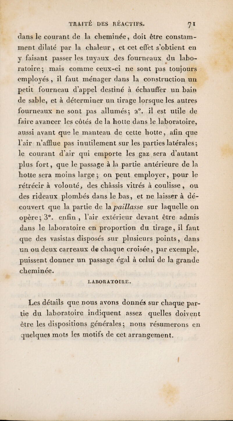 dans le courant de la cheminée, doit être constam¬ ment dilaté par la chaleur , et cet effet s’obtient en y faisant passer les tuyaux des fourneaux du labo¬ ratoire; mais comme ceux-ci ne sont pas toujours employés , il faut ménager dans la construction un petit fourneau d’appel destiné à échauffer un bain de sable, et à déterminer un tirage lorsque les autres fourneaux ne sont pas allumés; 20. il est utile de faire avancer les côtés de la hotte dans le laboratoire, aussi avant que le manteau de cette hotte, afin que l’air n’afïiue pas inutilement sur les parties latérales ; le courant d’air qui emporte les gaz sera d’autant plus fort, que le passage à la partie antérieure de la hotte sera moins large; on peut employer, pour le rétrécir à volonté, des châssis vitrés à coulisse, ou des rideaux plombés dans le bas, et ne laisser à dé¬ couvert que la partie de la paillasse sur laquelle on opère; 3°. enfin , l’air extérieur devant être admis dans le laboratoire en proportion du tirage, il faut que des vasistas disposés sur plusieurs points, dans un ou deux carreaux de chaque croisée, par exemple, puissent donner un passage égal à celui de la grande cheminée. LABORATOIRE. Les détails que nous avons donnés sur chaque par¬ tie du laboratoire indiquent assez quelles doivent être les dispositions générales; nous résumerons en quelques mots les motifs de cet arrangement.