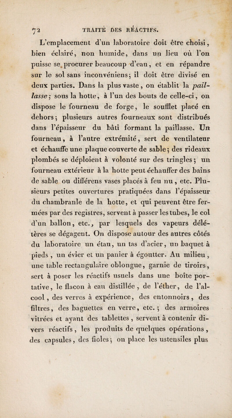 7 2 L’emplacement d’un laboratoire doit être choisi, bien éclairé, non humide, dans un lieu où l’on puisse se procurer beaucoup d’eau, et en répandre sur le sol sans inconvéniens; il doit être divisé en. deux parties. Dans la plus vaste, on établit la pail¬ lasse $ sous la hotte, à l’un des bouts de celle-ci, on dispose le fourneau de forge, le soufflet placé en dehors; plusieurs autres fourneaux sont distribués dans l’épaisseur du bâti formant la paillasse. Un fourneau, à l’autre extrémité, sert de ventilateur et échauffe une plaque couverte de sable ; des rideaux plombés se déploient â volonté sur des tringles; un fourneau extérieur à la hotte peut échauffer des bains de sable ou différens vases placés â feu nu, etc. Plu¬ sieurs petites ouvertures pratiquées dans l’épaisseur du chambranle de la hotte, et qui peuvent être fer¬ mées par des registres, servent à passer les tubes, le col d’un ballon, etc., par lesquels des vapeurs délé¬ tères se dégagent. On dispose autour des autres côtés du laboratoire un étau, un tas d’acier, un baquet à pieds , un évier et un panier â égoutter. Au milieu , une table rectangulaire oblongue, garnie de tiroirs, sert à poser les réactifs usuels dans une boîte por¬ tative, le flacon â eau distillée , de l’éther, de l’al¬ cool, des verres à expérience, des entonnoirs, des filtres, des baguettes en verre, etc.; des armoires vitrées et ayant des tablettes , servent «â contenir di¬ vers réactifs , les produits de quelques opérations , des capsules, des fioles; on place les ustensiles plus