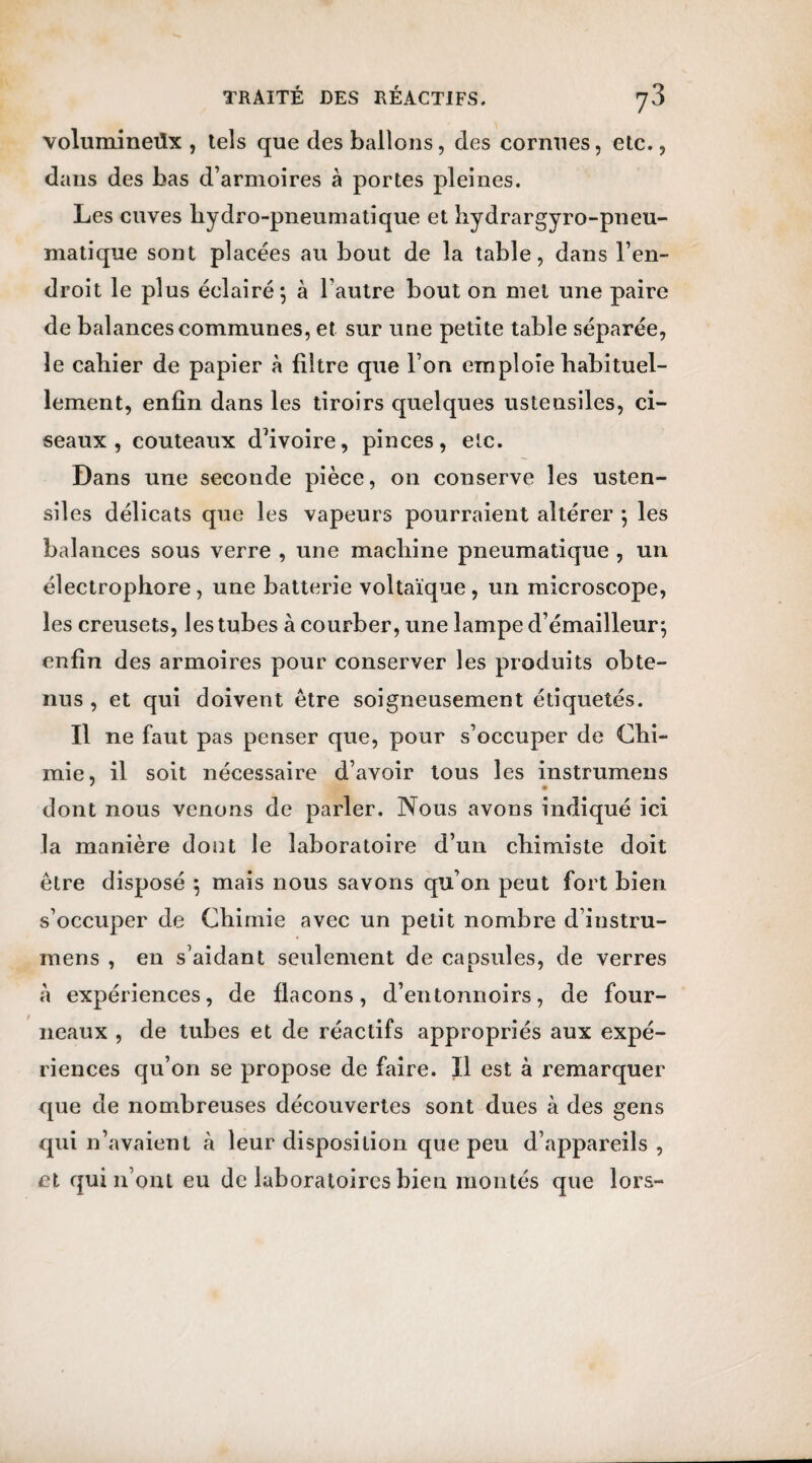 volumineüx , tels que des ballons, des cornues, etc., dans des bas d’armoires à portes pleines. Les cuves hydro-pneumatique et hydrargyro-pneu- matique sont placées au bout de la table, dans l’en¬ droit le plus éclairé*, à l’autre bout on met une paire de balances communes, et sur une petite table séparée, le cahier de papier à filtre que l’on emploie habituel¬ lement, enfin dans les tiroirs quelques ustensiles, ci¬ seaux , couteaux d’ivoire, pinces, etc. Dans une seconde pièce, on conserve les usten¬ siles délicats que les vapeurs pourraient altérer ; les balances sous verre , une machine pneumatique , un électrophore, une batterie voltaïque, un microscope, les creusets, les tubes à courber, une lampe d’émailleur; enfin des armoires pour conserver les produits obte¬ nus , et qui doivent être soigneusement étiquetés. Il ne faut pas penser que, pour s’occuper de Chi¬ mie, il soit nécessaire d’avoir tous les instrumens ' * dont nous venons de parler. Nous avons indiqué ici la manière dont le laboratoire d’un chimiste doit être disposé \ mais nous savons qu’on peut fort bien s’occuper de Chimie avec un petit nombre d’instru- mens , en s’aidant seulement de capsules, de verres à expériences, de flacons, d’entonnoirs, de four¬ neaux , de tubes et de réactifs appropriés aux expé¬ riences qu’on se propose de faire. Il est à remarquer que de nombreuses découvertes sont dues à des gens qui n’avaient à leur disposition que peu d’appareils , et qui n’ont eu de laboratoires bien montés que lors-
