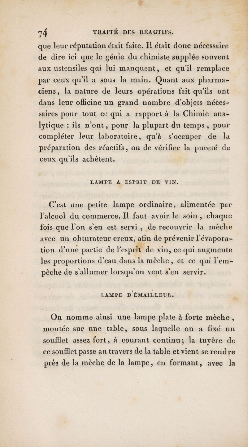 que leur réputation était faite. 11 était donc nécessaire de dire ici que le génie du chimiste supplée souvent aux ustensiles qni lui manquent, et qu’il remplace par ceux qu’il a sous la main. Quant aux pharma¬ ciens, la nature de leurs opérations fait qu’ils ont dans leur officine un grand nombre d’objets néces¬ saires pour tout ce qui a rapport à la Chimie ana¬ lytique : ils n’ont, pour la plupart du temps , pour compléter leur laboratoire, qu’à s’occuper de la préparation des réactifs, ou de vérifier la pureté de ceux qu’ils achètent. lampe a esprit de vin. C’est une petite lampe ordinaire, alimentée par l’alcool du commerce. Il faut avoir le soin , chaque fois que l’on s’en est servi , de recouvrir la mèche avec un obturateur creux, afin de prévenir l’évapora¬ tion d’une partie de l’esprit de vin, ce qui augmente les proportions d’eau dans la mèche , et ce qui l’em¬ pêche de s’allumer lorsqu’on veut s’en servir. lampe d’émailleur. On nomme ainsi une lampe plate à forte mèche , montée sur une table, sous laquelle on a fixé un soufflet assez fort, à courant continu ; la tuyère de ce soufflet passe au travers de la table et vient se rend re près de la mèche de la lampe, en formant, avec la