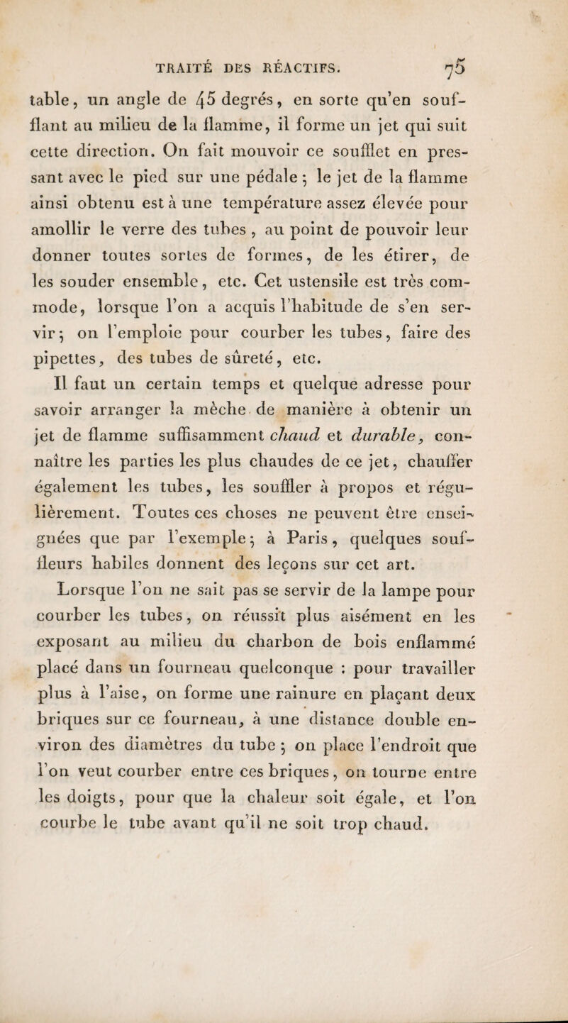 table, un angle de 45 degrés, en sorte qu’en souf¬ flant au milieu de la flamme, il forme un jet qui suit cette direction. On fait mouvoir ce soufflet en pres¬ sant avec le pied sur une pédale *, le jet de la flamme ainsi obtenu est à une température assez élevée pour amollir le verre des tubes , au point de pouvoir leur donner toutes sortes de formes, de les étirer, de les souder ensemble, etc. Cet ustensile est très com¬ mode, lorsque l’on a acquis l’habitude de s’en ser¬ vir; on l’emploie pour courber les tubes, faire des pipettes, des tubes de sûreté, etc. Il faut un certain temps et quelque adresse pour savoir arranger la mèche de manière à obtenir un jet de flamme suffisamment chaud et durable, con¬ naître les parties les plus chaudes de ce jet, chauffer également les tubes, les souffler à propos et régu¬ lièrement. Toutes ces choses ne peuvent être ensei¬ gnées que par l’exemple; à Paris, quelques souf¬ fleurs habiles donnent des leçons sur cet art. Lorsque l’on ne sait pas se servir de la lampe pour courber les tubes, on réussit plus aisément en les exposant au milieu du charbon de bois enflammé placé dans un fourneau quelconque : pour travailler plus à l’aise, on forme une rainure en. plaçant deux briques sur ce fourneau, à une distance double en¬ viron des diamètres du tube ; on place l’endroit que l’on veut courber entre ces briques, on tourne entre les doigts, pour que la chaleur soit égale, et l’on courbe le tube avant qu’il ne soit trop chaud.