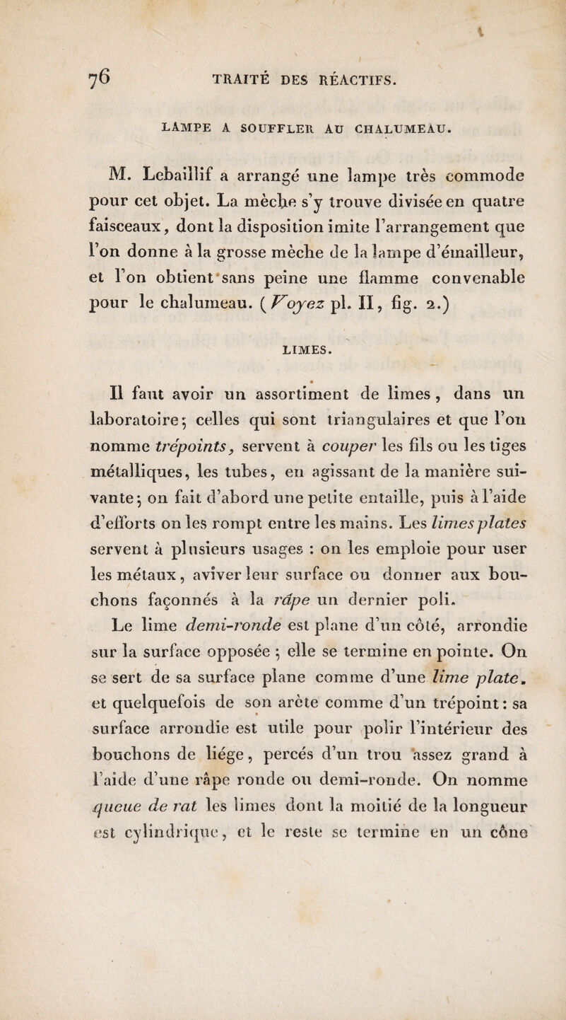 % 76 TRAITÉ DES RÉACTIFS. LAMPE A SOUFFLER AU CHALUMEAU. M. Lebaillif a arrangé une lampe très commode pour cet objet. La mècbe s’y trouve divisée en quatre faisceaux, dont la disposition imite l’arrangement que l’on donne à la grosse mècbe de la lampe d’émailleur, et l’on obtient sans peine une flamme convenable pour le chalumeau. {Voyez pl. II, fig. 2.) LIMES. • Il faut avoir un assortiment de limes , dans un laboratoire 5 celles qui sont triangulaires et que l’on nomme trépoints, servent à couper les fils ou les tiges métalliques, les tubes, en agissant de la manière sui¬ vante ] on fait d’abord une petite entaille, puis à l’aide d’efforts on les rompt entre les mains. Les limes plates servent à plusieurs usages : on les emploie pour user les métaux, aviver leur surface ou donner aux bou¬ chons façonnés à la râpe un dernier poli. Le lime demi-ronde est plane d’un côté, arrondie sur la surface opposée ; elle se termine en pointe. On se sert de sa surface plane comme d’une lime plate» et quelquefois de son arcte comme d’un trépoint : sa surface arrondie est utile pour polir l’intérieur des bouchons de liège, percés d’un trou assez grand à l’aide d’une râpe ronde ou demi-ronde. On nomme {{iicue de rat les limes dont la moitié de la longueur est cylindrique, et le reste se termine en un cône