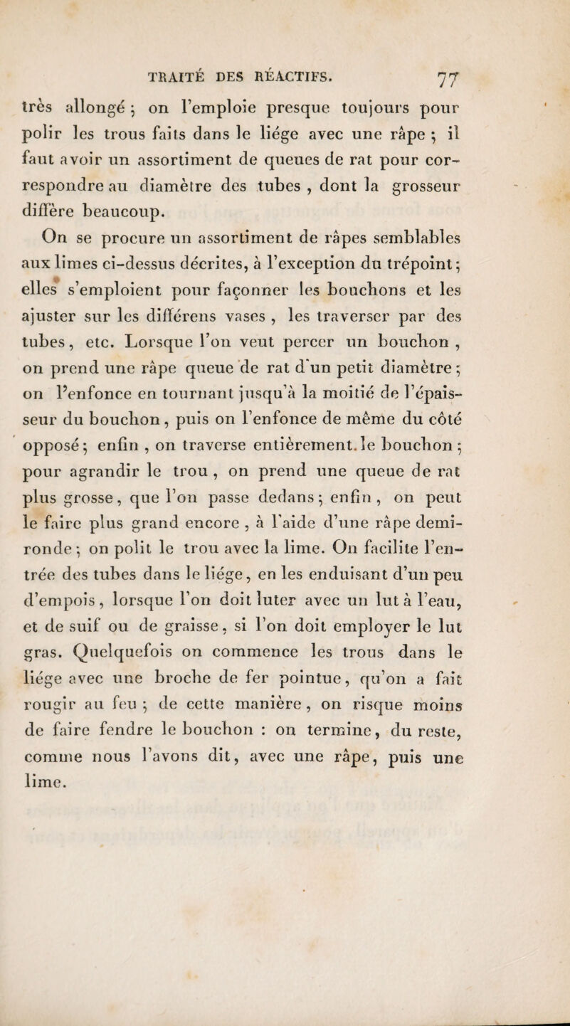 très allongé } on l’emploie presque toujours pour polir les trous faits dans le liège avec une râpe } il faut avoir un assortiment de queues de rat pour cor¬ respondre au diamètre des tubes , dont la grosseur diffère beaucoup. On se procure un assortiment de râpes semblables aux limes ci-dessus décrites, à l’exception du trépoinl} elles s’emploient pour façonner les bouclions et les ajuster sur les difïérens vases , les traverser par des tubes, etc. Lorsque l’on veut percer un boucbon , on prend une râpe queue de rat d*un petit diamètre ; on l’enfonce en tournant jusqu’à la moitié de l’épais¬ seur du boucbon, puis on l’enfonce de même du côté opposé; enfin , on traverse entièrement.le boucbon ; pour agrandir le trou , on prend une queue de rat plus grosse, que l’on passe dedans} enfin, on peut le faire plus grand encore , à l aide d’une râpe demi- ronde} on polit le trou avec la lime. O11 facilite l’en¬ trée des tubes dans le liège, en les enduisant d’un peu d’empois, lorsque l’on doitîuter avec un lut à l’eau, et de suif ou de graisse, si l’on doit employer le lut gras. Quelquefois on commence les trous dans le liège avec une broche de fer pointue, qu’on a fait rougir au feu } de cette manière, on risque moins de faire fendre le boucbon : on termine, du reste, comme nous l’avons dit, avec une râpe, puis une lime.