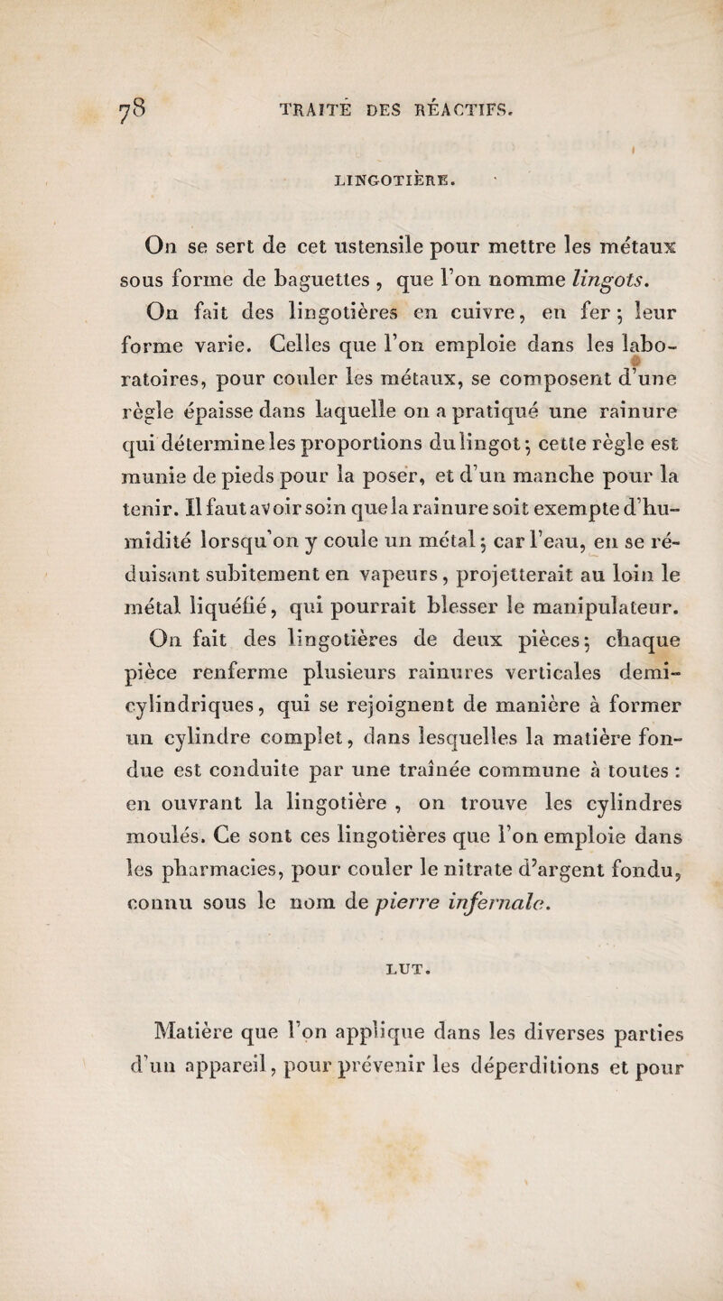 i LINGOTIÈRE. On se sert de cet ustensile pour mettre les métaux sous forme de baguettes , que l’on nomme lingots. On fait des lingotières en cuivre, en fer*, leur forme varie. Celles que l’on emploie dans les labo- ratoires, pour couler les métaux, se composent d’une règle épaisse dans laquelle on a pratiqué une rainure qui détermine les proportions du lingot*, cette règle est munie de pieds pour la poser, et d’un mancbe pour la tenir. Il faut avoir soin que la rainure soit exempte d’hu¬ midité lorsqu’on y coule un métal $ car l’eau, en se ré¬ duisant subitement en vapeurs , projetterait au loin le métal liquéfié, qui pourrait blesser le manipulateur. On fait des lingotières de deux pièces 5 chaque pièce renferme plusieurs rainures verticales demi- cylindriques, qui se rejoignent de manière à former un cylindre complet, dans lesquelles la matière fon¬ due est conduite par une traînée commune à toutes : en ouvrant la lingotière , on trouve les cylindres moulés. Ce sont ces lingotières que l’on emploie dans les pharmacies, pour couler le nitrate d’argent fondu, connu sous le nom de pierre infernale. LUT. Matière que l’on applique dans les diverses parties d’un appareil, pour prévenir les déperditions et pour