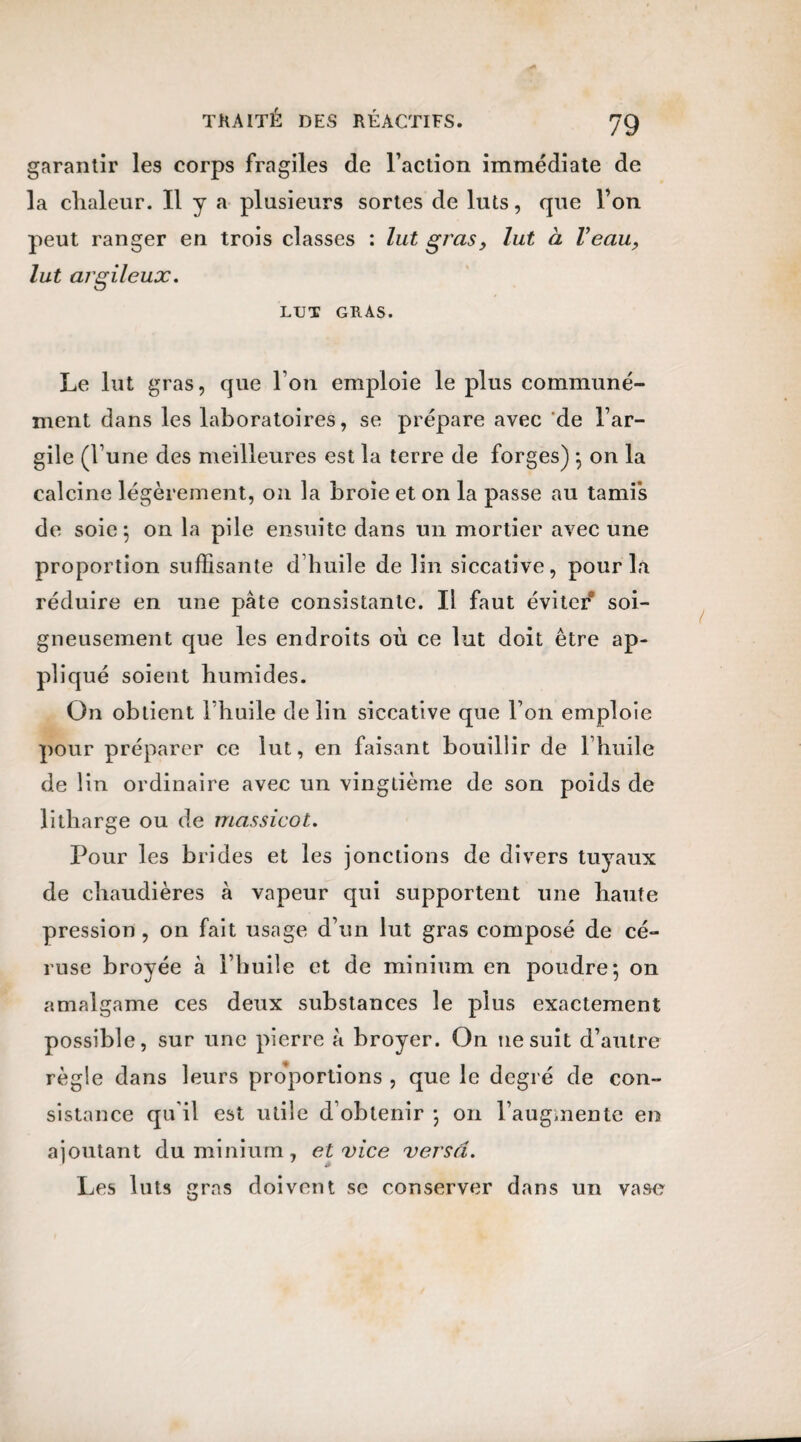 garantir les corps fragiles de l’action immédiate de la clialeur. Il y a plusieurs sortes de luts, que l’on peut ranger en trois classes : lut gras, lut à Veau, lut argileux. LUT GRAS. Le lut gras, que I on emploie le plus communé¬ ment dans les laboratoires, se prépare avec de l’ar¬ gile (l une des meilleures est la terre de forges) -, on la calcine légèrement, on la broie et on la passe au tamis de soie 5 on la pile ensuite dans un mortier avec une proportion suffisante d huile de lin siccative, pour la réduire en une pâte consistante. Il faut éviter soi¬ gneusement que les endroits où ce lut doit être ap¬ pliqué soient humides. On obtient l’huile de lin siccative que l’on emploie pour préparer ce lut, en faisant bouillir de l’huile de lin ordinaire avec un vingtième de son poids de litharge ou de massicot. Pour les brides et les jonctions de divers tuyaux de chaudières à vapeur qui supportent une haute pression , on fait usage d’un lut gras composé de cé- ruse broyée à l’huile et de minium en poudre*, on amalgame ces deux substances le plus exactement possible, sur une pierre à broyer. On ne suit d’autre règle dans leurs proportions , que le degré de con¬ sistance qu il est utile d’obtenir -, 011 l’augmente en ajoutant du minium, et vice versa. Les luts gras doivent se conserver dans un vase