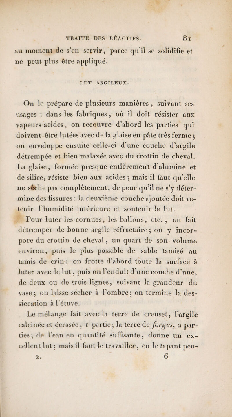 au moment de s’en servir, parce qu’il se solidifie et ne peut plus être appliqué. lut argileux. On le prépare de plusieurs manières , suivant ses usages : dans les fabriques , où il doit résister aux vapeurs acides, on recouvre d’abord les parties qui doivent être lutées avec de la glaise en pâte très ferme ; on enveloppe ensuite celle-ci d’une couche d’argile détrempée et bien malaxée avec du crottin de cheval. La glaise, formée presque entièrement d’alumine et de silice, résiste bien aux acides 5 mais il faut qu’elle ne sèche pas complètement, de peur qu’il ne s’y déter¬ mine des fissures : la deuxième couche ajoutée doit re¬ tenir l’humidité intérieure et soutenir le lut. Pour luter les cornues, les ballons, etc. , on fait détremper de bonne argile réfractaire ; on y incor¬ pore du crottin de cheval, un quart de son volume environ, puis le plus possible de sable tamisé au tamis de crin ; on frotte d’abord toute la surface à luter avec le lut, puis on l’enduit d’une couche d’une, de deux ou de trois lignes, suivant la grandeur du vase ; on laisse sécher à l’ombre; on termine la des¬ siccation à l’étuve. Le mélange fait avec la terre de creuset, l’argile calcinée et écrasée, 1 partie; la terre de forges9 2 par¬ ties; de l’eau en quantité suffisante, donne un ex¬ cellent lut ; mais il faut le travailler, en le tapant pen- 6 2.