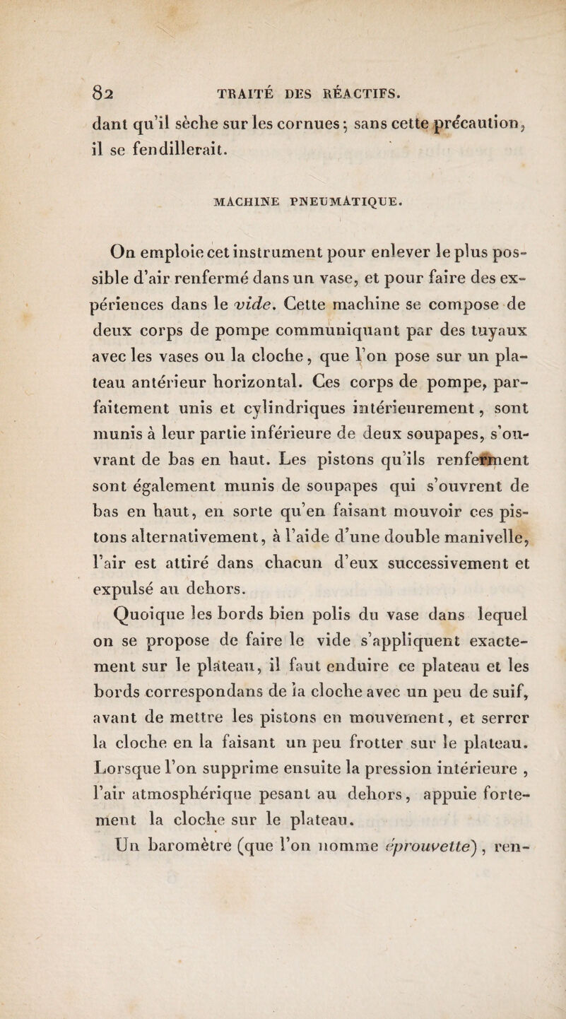 dant qu’il sèche sur les cornues ; sans cette précaution, il se fendillerait. MACHINE PNEUMATIQUE. On emploie cet instrument pour enlever le plus pos¬ sible d’air renfermé dans un vase, et pour faire des ex¬ périences dans le vide. Cette machine se compose de deux corps de pompe communiquant par des tuyaux avec les vases ou la cloche, que l’on pose sur un pla¬ teau antérieur horizontal. Ces corps de pompe, par¬ faitement unis et cylindriques intérieurement, sont munis à leur partie inférieure de deux soupapes, s’ou¬ vrant de bas en haut. Les pistons qu’ils renferment sont également munis de soupapes qui s’ouvrent de bas en haut, en sorte qu’en faisant mouvoir ces pis¬ tons alternativement, à l’aide d’une double manivelle, l’air est attiré dans chacun d’eux successivement et expulsé au dehors. Quoique les bords bien polis du vase dans lequel on se propose de faire le vide s’appliquent exacte¬ ment sur le plateau, il faut enduire ce plateau et les bords correspondans de la cloche avec un peu de suif, avant de mettre les pistons en mouvement, et serrer la cloche en la faisant un peu frotter sur le plateau. Lorsque l’on supprime ensuite la pression intérieure , l’air atmosphérique pesant au dehors, appuie forte¬ ment la cloche sur le plateau. Un baromètre (que l’on nomme éprouvette) , ren-