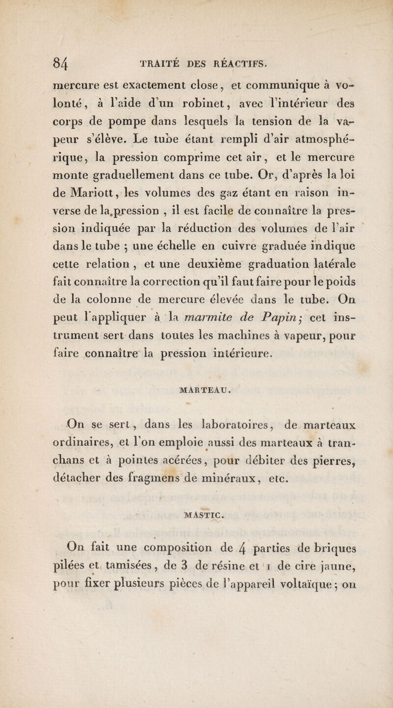 mercure est exactement close, et communique à vo» lonté, à l’aide d’un robinet, avec l’intérieur des corps de pompe dans lesquels la tension de la va- peur s’élève. Le tube étant rempli d’air atmosphé¬ rique, la pression comprime cet air, et le mercure monte graduellement dans ce tube. Or, d’après la loi de Mariott, les volumes des gaz étant en raison in¬ verse de la.pression , il est facile de connaître la pres¬ sion indiquée par la réduction des volumes de l’air dans le tube ; une échelle en cuivre graduée indique cette relation , et une deuxième graduation latérale fait connaître la correction qu’il faut faire pour le poids de la colonne de mercure élevée dans le tube. On peut l’appliquer à la marmite de Papin,• cet ins¬ trument sert dans toutes les machines à vapeur, pour faire connaître la pression intérieure, MARTEAU. On se sert , dans les laboratoires, de marteaux ordinaires, et l’on emploie aussi des marteaux à tran- chans et à pointes acérées, pour débiter des pierres, détacher des fragmens de minéraux, etc. MASTIC. On fait une composition de 4 parties de briques pilées et tamisées, de 3 de résine et i de cire jaune, pour fixer plusieurs pièces de l’appareil voltaïque; on