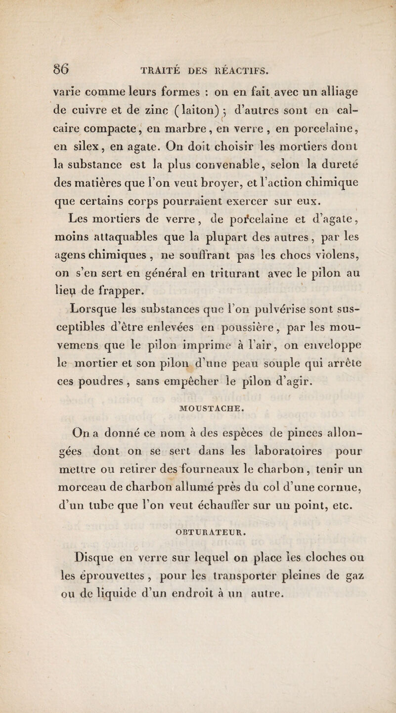 varie comme leurs formes : on en fait avec un alliage de cuivre et de zinc ( laiton) -, d’autres sont en cal¬ caire compacte, en marbre, en verre , en porcelaine, en silex, en agate. On doit choisir les mortiers dont la substance est la plus convenable, selon la durete des matières que l’on veut broyer, et l’action chimique que certains corps pourraient exercer sur eux. Les mortiers de verre , de porcelaine et d’agate, moins attaquables que la plupart des autres, par les agens chimiques , ne souffrant pas les chocs violens, on s’en sert en général en triturant avec le pilon au liep de frapper. Lorsque les substances que l’on pulvérise sont sus¬ ceptibles d’être enlevées en poussière, par les mou- vemens que le pilon imprime à l’air, on enveloppe le mortier et son pilon d’une peau souple qui arrête ces poudres , sans empêcher le pilon d’agir. moustache. On a donné ce nom à des espèces de pinces allon¬ gées dont on se sert dans les laboratoires pour mettre ou retirer des fourneaux le charbon, tenir un morceau de charbon allumé près du col d’une cornue, d’un tube que l’on veut échauffer sur un point, etc. obturateur. Disque en verre sur lequel on place les cloches ou les éprouvettes , pour les transporter pleines de gaz ou de liquide d’un endroit à un autre.