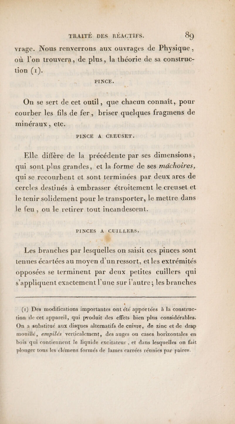 vrage. Nous renverrons aux ouvrages de Physique . où I on trouvera, de plus, la théorie de sa construc¬ tion (1). PINCE. O11 se sert de cet outil, que chacun connaît, pour courber les fils de fer, briser quelques fragmens de minéraux, etc. PINCE A CREUSET. Elle diffère de la précédente par ses dimensions, qui sont plus grandes, et la forme de ses mâchoires, qui se recourbent et sont terminées par deux arcs de cercles destinés à embrasser étroitement le creuset et le tenir solidement pour le transporter, le mettre dans le feu , ou le retirer tout incandescent. r** s \ PINCES A CUILLERS. Les branches par lesquelles on saisit ces pinces sont tenues écartées au moyen d’un ressort, et les extrémités opposées se terminent par deux petites cuillers qui s’appliquent exactement l’une sur l’autre \ les branches (1) Des modifications importantes ont été apportées à la construc¬ tion de cet appareil, qui produit des effets bien plus considérables. On a substitue aux disques alternatifs de cuivre, de zinc et de drap mouille, empilés verticalement, des auges ou cases horizontales en bois qui contiennent le liquide excitateur, et dans lesquelles on fait plonger tous les élémens formés de lames carrées réunies par paires.
