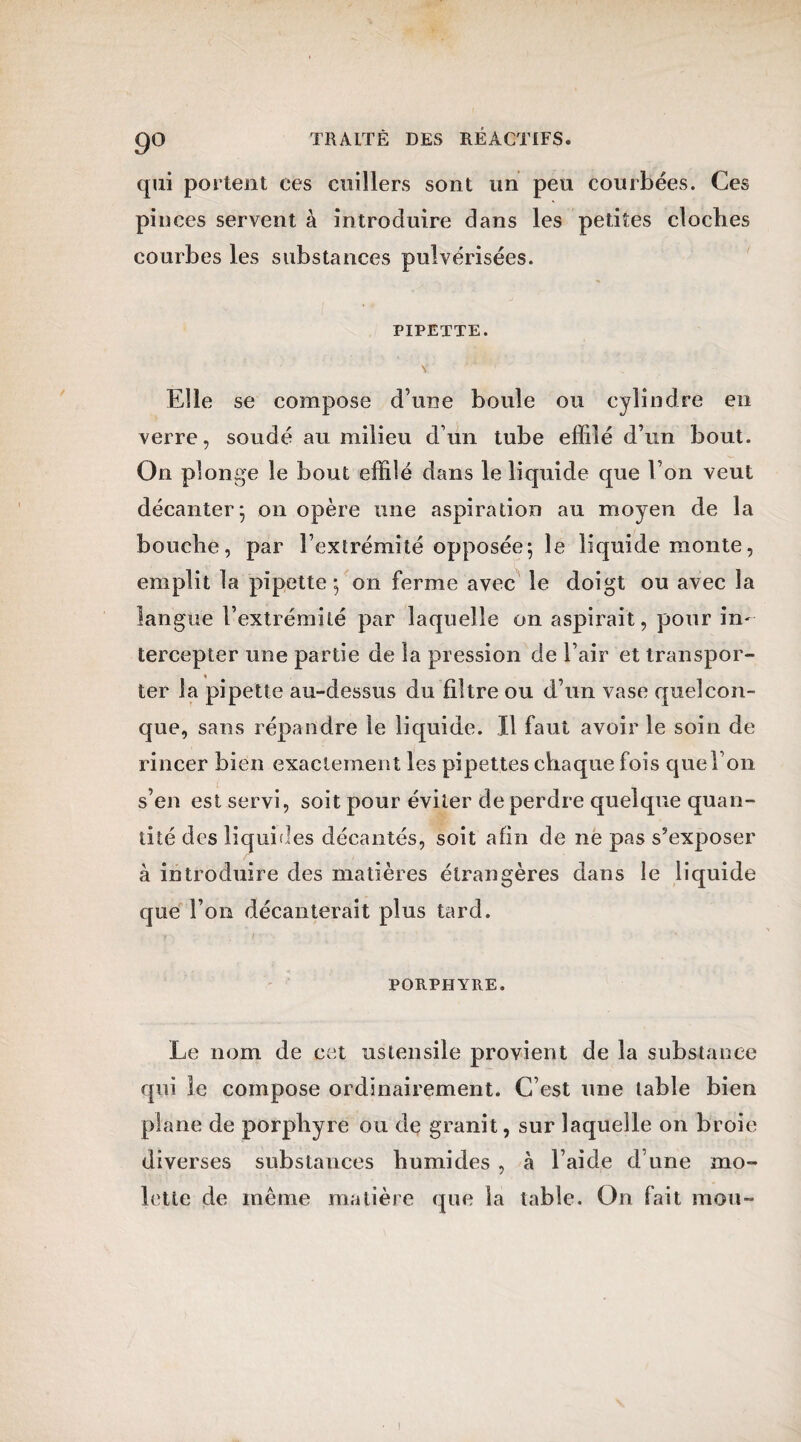 9° qui portent ces cuillers sont un peu courbées. Ces pinces servent à introduire dans les petites cloches courbes les substances pulvérisées. PIPETTE. y * * • . - - Elle se compose d’une boule ou cylindre en verre, soudé au milieu d’un tube effilé d’un bout. On plonge le bout effilé dans le liquide que l’on veut décanter^ on opère une aspiration au moyen de la bouche, par l’extrémité opposée; le liquide monte, emplit la pipette; on ferme avec le doigt ou avec la langue l’extrémité par laquelle on aspirait, pour in¬ tercepter une partie de la pression de l’air et transpor¬ ter la pipette au-dessus du filtre ou d’un vase quelcon¬ que, sans répandre le liquide. Il faut avoir le soin de rincer bien exactement les pipettes chaque fois que l’on s’en est servi, soit pour éviter de perdre quelque quan¬ tité des liquides décantés, soit afin de ne pas s’exposer à introduire des matières étrangères dans le liquide que l’on décanterait plus tard. PORPHYRE. Le nom de cet ustensile provient de la substance qui le compose ordinairement. C’est une table bien plane de porphyre ou de granit, sur laquelle on broie diverses substances humides , à l’aide d’une mo¬ lette de même matière que la table. On fait mou-