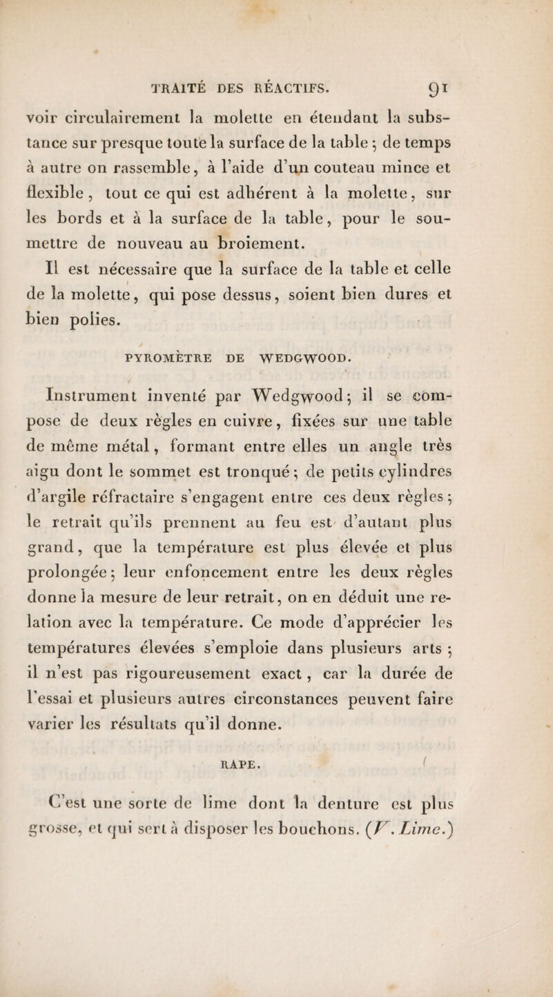voir circulairement la molette en étendant la subs¬ tance sur presque toute la surface de la table ; de temps à autre on rassemble, à l’aide d’un couteau mince et flexible, tout ce qui est adhérent à la molette, sur les bords et à la surface de la table, pour le sou¬ mettre de nouveau au broiement. Il est nécessaire que la surface de la table et celle 1 de la molette, qui pose dessus, soient bien dures et bien polies. PYROMÈTRE DE WEDGWOOD. Instrument inventé par Wedgwood; il se com¬ pose de deux règles en cuivre, fixées sur une table de même métal, formant entre elles un angle très aigu dont le sommet est tronqué; de petits cylindres d’argile réfractaire s’engagent entre ces deux règles; le retrait qu’ils prennent au feu est d’autant plus grand, que la température est plus élevée et plus prolongée; leur enfoncement entre les deux règles donne la mesure de leur retrait, on en déduit une re¬ lation avec la température. Ce mode d’apprécier les températures élevées s’emploie dans plusieurs arts ; il n’est pas rigoureusement exact, car la durée de l’essai et plusieurs autres circonstances peuvent faire varier les résultats qu’il donne. RAPE. C’est une sorte de lime dont la denture est plus grosse, et qui sert à disposer les bouchons. (V. Lime.)