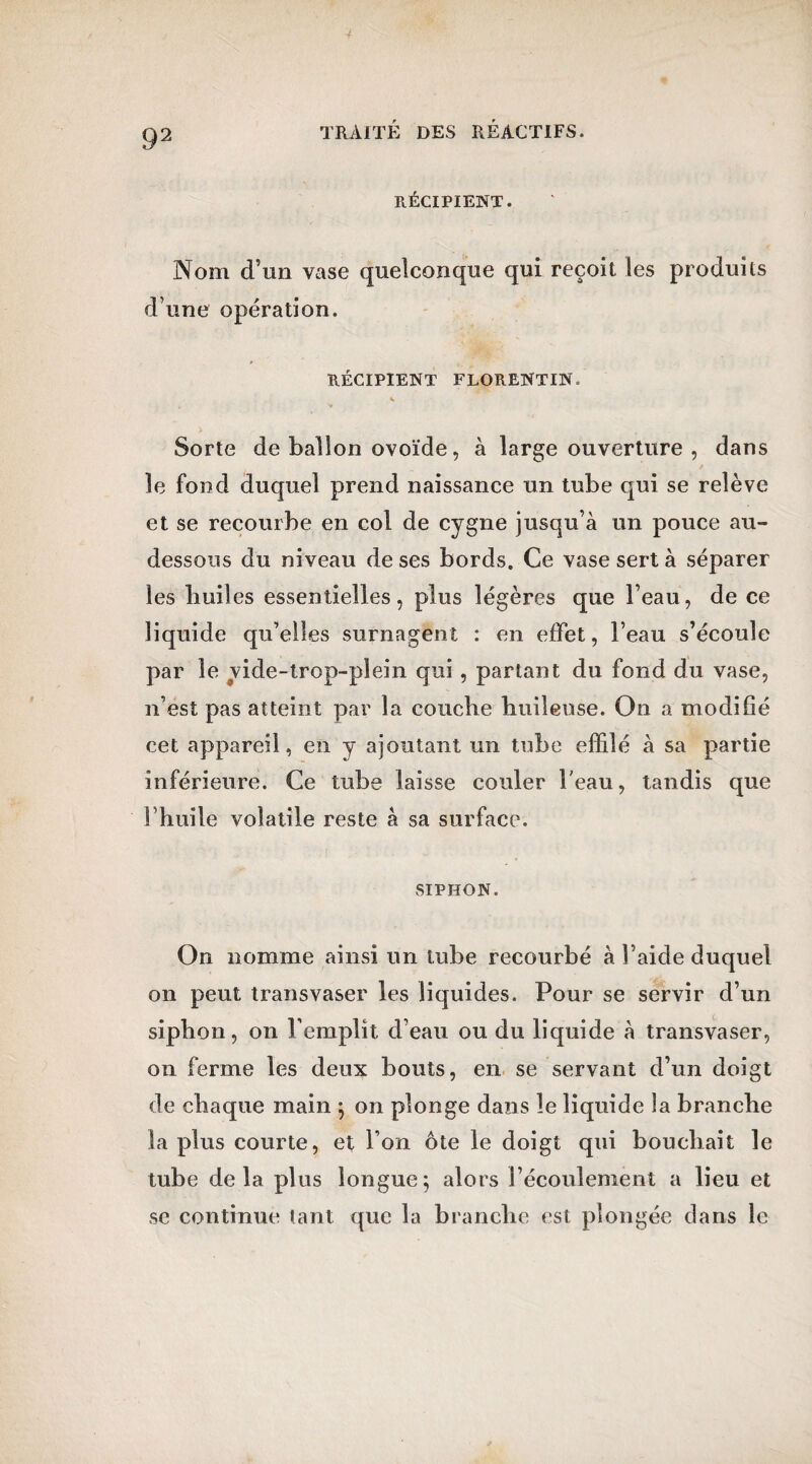 RÉCIPIENT. Nom d’un vase quelconque qui reçoit les produits d’une opération. RÉCIPIENT FLORENTIN. K Sorte de ballon ovoïde, à large ouverture , dans ; le fond duquel prend naissance un tube qui se relève et se recourbe en col de cygne jusqu’à un pouce au- dessous du niveau de ses bords. Ce vase sert à séparer les builes essentielles, plus légères que l’eau, de ce liquide qu’elles surnagent : en effet, l’eau s’écoule par le vide-trop-plein qui , partant du fond du vase, n’est pas atteint par la couche huileuse. On a modifié cet appareil, en y ajoutant un tube effilé à sa partie inférieure. Ce tube laisse couler l'eau, tandis que l’huile volatile reste à sa surface. SIPHON. On nomme ainsi un tube recourbé à l’aide duquel on peut transvaser les liquides. Pour se servir d’un siphon, on l’emplît d’eau ou du liquide à transvaser, on ferme les deux bouts, en se servant d’un doigt de chaque main ; on plonge dans le liquide la branche la plus courte, et l’on ôte le doigt qui bouchait le tube delà plus longue; alors l’écoulement a lieu et se continue tant que la branche est plongée dans le