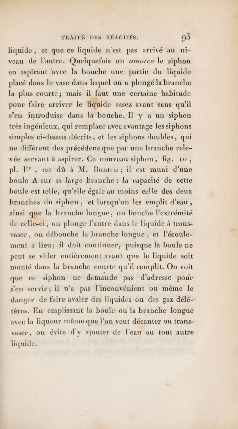 liquide , et que ce liquide n est pas arrivé au ni¬ veau de l’autre. Quelquefois on amorce le siphon en aspirant avec la bouche une partie du liquide placé dans le vase dans lequel on a plongé la branche la plus courte,* mais il faut une certaine habitude pour faire arriver le liquide assez avant sans qu’il s’en introduise dans la bouche. Il y a un siphon très ingénieux, qui remplace avec avantage les siphons simples ci-dessus décrits, et les siphons doubles, qui ne diffèrent des précédens que par une branche rele¬ vée servant à aspirer. Ce nouveau siphon, fîg. 10 , pl. Ire . est dû à M. Bunten -, il est muni d’une boule A sur sa large branche : la capacité de cette boule est telle, qu’elle égale au moins celle des* deux branches du siphon , et lorsqu’on les emplit d’eau , ainsi que la branche longue, on bouche l’extrémité de celle-ci, on plonge l’autre dans le liquide à trans¬ vaser, on débouche la branche longue, et l’écoule¬ ment a lieu; il doit continuer, puisque la boule ne peut se vider entièrement avant que le liquide soit monté dans la branche courte qu’il remplit. On voit que ce siphon ne demande pas d’adresse pour s’en servir; il n’a pas l’inconvénient ou même le danger de faire avaler des liquides ou des gaz délé¬ tères. En emplissant la boule ou la branche longue avec la liqueur même que l’on veut décanter ou trans¬ vaser, on évite d’y ajouter de l’eau ou tout autre liquide.