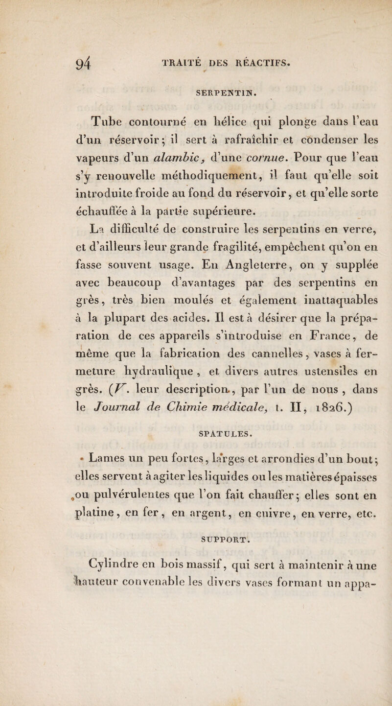 SERPENTIN. Tube contourné en hélice qui plonge dans l’eau d’un réservoir; il sert à rafraîchir et condenser les vapeurs d’un alambic, d’une cornue. Pour que l’eau, s’y renouvelle méthodiquement, il faut quelle soit introduite froide au fond du réservoir, et qu’elle sorte échauffée à la partie supérieure. La difficulté de construire les serpentins en verre, et d’ailleurs leur grande fragilité, empêchent qu’on en fasse souvent usage. En Angleterre, on y supplée avec beaucoup d’avantages par des serpentins en grès, très bien moulés et également inattaquables à la plupart des acides. Il est h désirer que la prépa¬ ration de ces appareils s’introduise en France, de même que la fabrication des cannelles, vases à fer¬ meture hydraulique , et divers autres ustensiles en grès. (F, leur description., par l’un de nous , dans le Journal de Chimie médicale, t. II, 1826.) SPATULES. • Lames un peu fortes, larges et arrondies d’un bout; elles servent à agiter les liquides ouïes matières épaisses 00ii pulvérulentes que l’on fait chauffer; elles sont en platine, en fer, en argent, en cuivre, en verre, etc. SUPPORT. Cylindre en bois massif, qui sert à maintenir aune hauteur convenable les divers vases formant un appa-