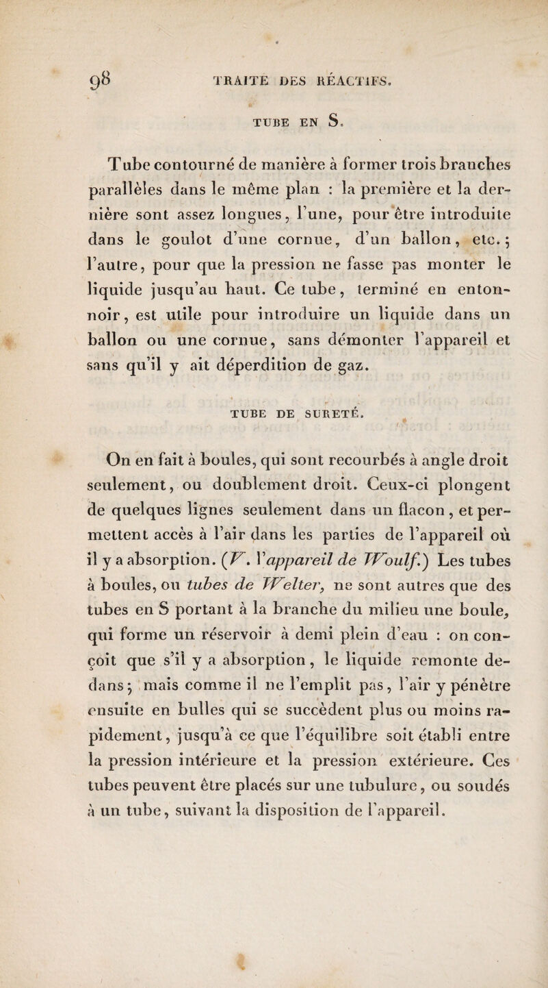 TUBE EN S, Tube contourné de manière à former trois branches parallèles dans le même plan : la première et la der¬ nière sont assez longues, l une, pour être introduite dans le goulot dune cornue, d’un ballon, etc.; l’autre, pour que la pression ne fasse pas monter le liquide jusqu’au haut. Ce tube, terminé en enton¬ noir, est utile pour introduire un liquide dans un ballon ou une cornue, sans démonter l’appareil et sans qu’il y ait déperdition de gaz. TUBE DE SURETE. On en fait à boules, qui sont recourbés à angle droit seulement, ou doublement droit. Ceux-ci plongent de quelques lignes seulement dans un flacon , et per- mettent accès à l’air dans les parties de l’appareil où il y a absorption. (V. l’appareil de Tïroulf.') Les tubes à boules, ou tubes de TVelter9 ne sont autres que des tubes en 8 portant à la branche du milieu une boule, qui forme un réservoir à demi plein d’eau : on con¬ çoit que s’il y a absorption, le liquide remonte de¬ dans*, mais comme il ne l’emplit pas, l’air y pénètre ensuite en bulles qui se succèdent plus ou moins ra¬ pidement, jusqu’à ce que l’équilibre soit établi entre la pression intérieure et la pression extérieure. Ces tubes peuvent être placés sur une tubulure, ou soudés à un tube, suivant la disposition de l’appareil.