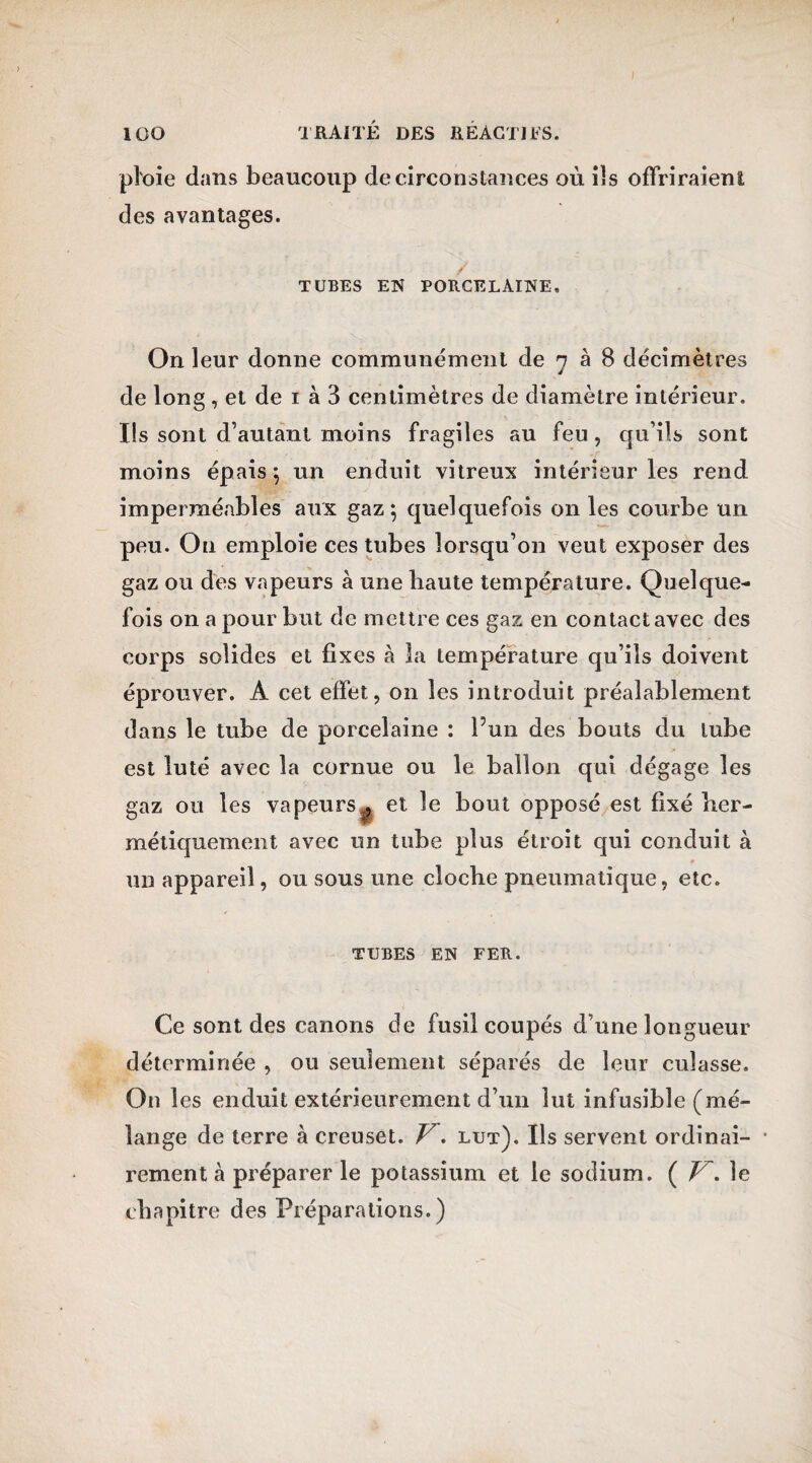 ploie dans beaucoup de circonstances où ils offriraient des avantages. TUBES EN PORCELAINE, On leur donne communément de 7 à 8 décimètres de long, et de 1 à 3 centimètres de diamètre intérieur. Ils sont d’autant moins fragiles au feu, qu’ils sont moins épais 5 un enduit vitreux intérieur les rend imperméables aux gaz*, quelquefois on les courbe un peu. O11 emploie ces tubes lorsqu’on veut exposer des gaz ou des vapeurs à une haute température. Quelque¬ fois on a pour but de mettre ces gaz en contact avec des corps solides et fixes à la température qu’ils doivent éprouver. A cet effet, on les introduit préalablement dans le tube de porcelaine : P un des bouts du tube est luté avec la cornue ou le ballon qui dégage les gaz ou les vapeurs , et le bout opposé est fixé her¬ métiquement avec un tube plus étroit qui conduit à un appareil, ou sous une cloche pneumatique, etc. TUBES EN FER. Ce sont des canons de fusil coupés d’une longueur déterminée , ou seulement séparés de leur culasse. On les enduit extérieurement d’un lut infusible (mé¬ lange de terre à creuset. Vlut). Ils servent ordinai- * rement à préparer le potassium et le sodium. ( Z7*. le chapitre des Préparations. )