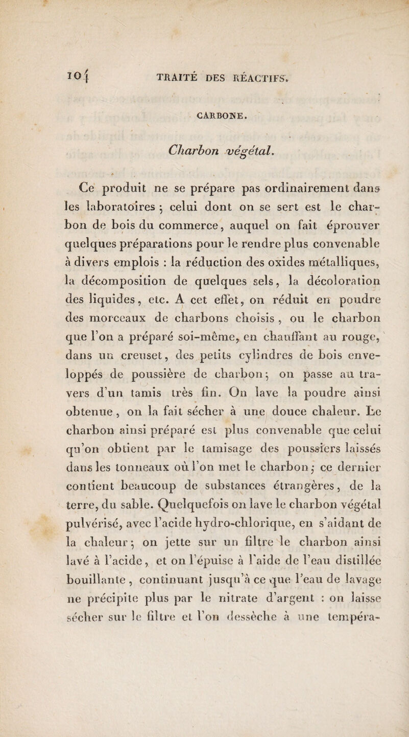 CARBONE. Charbon végétal. * ' Ce produit ne se prépare pas ordinairement dan& les laboratoires • celui dont on se sert est le char¬ bon de bois du commerce, auquel on fait éprouver quelques préparations pour le rendre plus convenable à divers emplois : la réduction des oxides métalliques, la décomposition de quelques sels, la décoloration des liquides, etc. A cet efïét, on réduit en poudre des morceaux de charbons choisis , ou le charbon que l’on a préparé soi-même, en chauffant au rouge, dans un creuset, des petits cylindres de bois enve¬ loppés de poussière de charbon*, on passe au tra¬ vers d’un tamis très fin. On lave la poudre ainsi obtenue, on la fait sécher à une douce chaleur. Le charbon ainsi préparé est plus convenable que celui qu’on obtient par le tamisage des poussiers laissés dans les tonneaux où l’on met le charbon,* ce dernier contient beaucoup de substances étrangères, de la terre, du sable. Quelquefois on lave le charbon végétal pulvérisé, avec l’acide hydro-chlorique, en s’aidant de la chaleur; on jette sur un filtre le charbon ainsi lavé à l’acide, et on l’épuise à l’aide de l’eau distillée bouillante , continuant jusqu’à ce que Feau de lavage ne précipite plus par le nitrate d’argent : on laisse sécher sur le filtre et l’on dessèche à une tempéra-