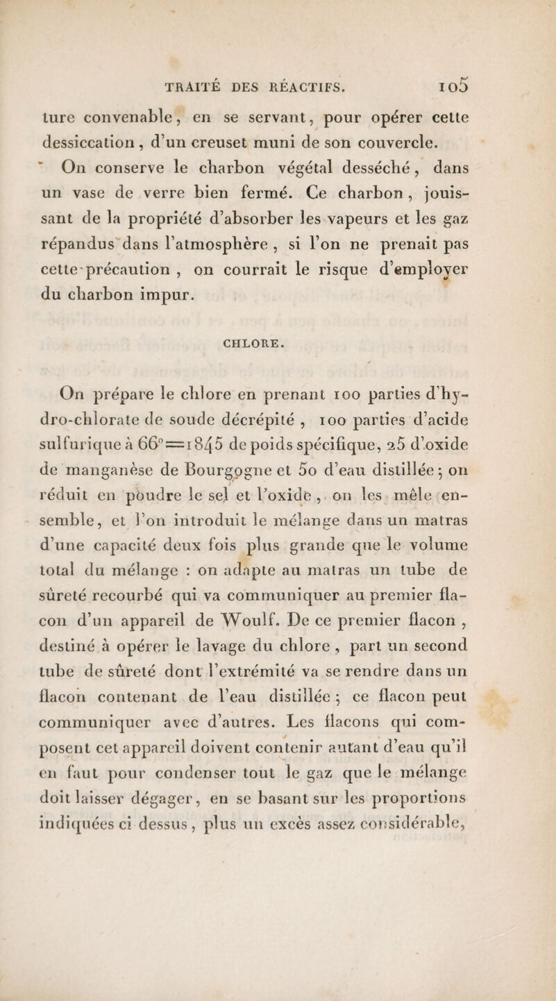 turc convenable, en se servant, pour opérer celte dessiccation , d’un creuset muni de son couvercle. On conserve le charbon végétal desséché, dans un vase de verre bien fermé. Ce charbon , jouis¬ sant de la propriété d’absorber les vapeurs et les gaz répandus dans l’atmosphère , si l’on ne prenait pas cette précaution , on courrait le risque d’employer du charbon impur. CHLORE. On prépare le chlore en prenant ioo parties d hy¬ dro-chlorate de soude décrépité , ioo parties d’acide sulfurique à 66° ===== 1845 de poids spécifique, 2.5 d’oxide de manganèse de Bourgogne et 5o d’eau distillée} on réduit en poudre le sel et l’oxide , on les mêle en¬ semble, et l’on introduit le mélange dans un matras d’une capacité deux fois plus grande que le volume total du mélange : on adapte au matras un tube de sûreté recourbé qui va communiquer au premier fla¬ con d’un appareil de Woulf. De ce premier flacon , destiné à opérer le lavage du chlore , part un second tube desûreté dont l’extrémité va se rendre dans un flacon contenant de l’eau distillée \ ce flacon peut communiquer avec d’autres. Les flacons qui com¬ posent cet appareil doivent contenir autant d’eau qu’il en faut pour condenser tout le gaz que le mélange doit laisser dégager, en se basant sur les proportions indiquées ci dessus, plus un excès assez considérable,