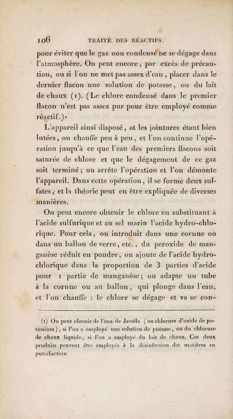 pour éviter que le gaz non condensé ne se dégage dans l’atmosphère. On peut encore, par excès de précau¬ tion, ou si l’on ne met pas assez d’eau , placer dans le dernier flacon une solution de potasse , ou du lait de chaux (i). (Le chlore condensé dans le premier flacon n’est pas assez pur pour être employé comme réactif.)* L’appareil ainsi disposé , et les jointures étant bien lutées, on chauffe peu à peu, et l’on continue l’opé¬ ration jusqu’à ce que l’eau des premiers flacons soit saturée de chlore et que le dégagement de ce gaz soit terminé; on arrête l’opération et l’on démonte l’appareil. Dans cette opération, il se forme deux sul¬ fates et la théorie peut en être expliquée de diverses manières. On peut encore obtenir le chlore en substituant à l'acide sulfurique et au sel marin l’acide hydro-chlo- rique. Pour cela, on introduit dans une cornue ou dans un ballon de verre, etc., du peroxide de man¬ ganèse réduit en poudre, on ajoute de l’acide liydro- chîorique dans la proportion de 3 parties d’acide pour i partie de manganèse ; on adapte un tube à la cornue ou au ballon, qui plonge dans l’eau, et l’on chauffe : le chlore se dégage et va se con- (t) On peut obtenir de l’eau de Javelle ( ou chlorure d’oxide de po¬ tassium) , si l’on a employé* une solution de potasse, ou du chlorure de chaux liquide, si l’on a employé du lait de chaux. Ces deux produits peuvent ctre employés à la desinfection des matières en putréfaction