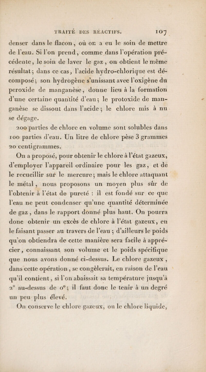 denser dans le flacon, où on a eu le soin de mettre de l’eau. Si l’on prend, comme dans l’opération pré¬ cédente, le soin de laver le gaz, on obtient le même résultat; dans ce cas, l’acide hydro-chlorique est dé¬ composé; son hydrogène s’unissant avec l’oxigène du peroxide de manganèse, donne lieu à la formation d’une certaine quantité d’eau; le protoxide de man¬ ganèse se dissout dans l’acide ; le chlore mis à nu se dégage. 200 parties de chlore en volume sont solubles dans ioo parties d’eau. Un litre de chlore pèse 3 grammes 20 centigrammes. On a proposé, pour obtenir le chlore à l’état gazeux, d’employer l’appareil ordinaire pour les gaz, et de le recueillir sur le mercure; mais le chlore attaquant le métal , nous proposons un moyen plus sûr de l’obtenir à l’état de pureté : il est fondé sur ce que l’eau ne peut condenser qu’une quantité déterminée de gaz , dans le rapport donné plus haut. On pourra donc obtenir un excès de chlore à l’état gazeux, en le faisant passer au travers de l’eau ; d’ailleurs le poids qu’on obtiendra de celte manière sera facile à appré¬ cier, connaissant son volume et le poids spécifique que nous avons donné ci-dessus. Le chlore gazeux , dans cette opération , se congèlerait, en raison de l’eau qu’il contient, si l’on abaissait sa température jusqu’à 2° au-dessus de o°; il faut donc le tenir à un degré un peu plus élevé. On conserve le chlore gazeux, ou le chlore liquide,