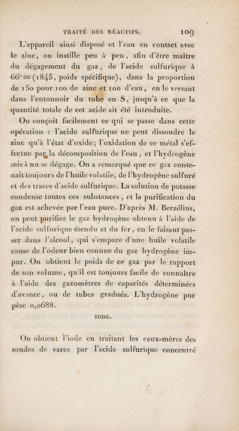 L’appareil ainsi disposé et l’eau en contact avec le zinc, on instille peu à peu, afin d’être maître du dégagement du gaz, de l’acide sulfurique à 66° = (i845, poids spécifique), dans la proportion de 1 5o pour 100 de zinc et 100 d’eau, en le versant dans l’entonnoir du tube en S, jusqu’à ce que la quantité totale de cet acide ait été introduite. On conçoit facilement ce qui se passe dans cette opération * l’acide suifürique ne peut dissoudre le zinc qu’à l’état d’oxide} l’oxidation de ce métal s’ef¬ fectue par la décomposition de l’eau , et l’hydrogène misa nu se dégage. On a remarqué que ce gaz conte¬ nait toujours de Ihuile volatile, de l’hydrogène sulfuré et des traces d’acide sulfurique. La solution de potasse condense toutes ces substances , et la purification du gaz est achevée par l’eau pure. D’après M. Berzélius, on peut purifier le gaz hydrogène obtenu à l’aide de l’acide sulfurique étendu et du fer, en le faisant pas¬ ser dans l’alcool, qui s’empare d’une huile volatile cause de l’odeur bien connue du gaz hydrogène im¬ pur. On obtient le poids de ce gaz par le rapport de son volume, qu’il est toujours facile de connaître à l’aide des gazomètres de capacités déterminées d’avance, ou de tubes gradués. L’hydrogène pur pèse 0,0688. IODE. On obtient l’iode en traitant les eaux-mères des soudes de varec par l’acide sulfurique concentré