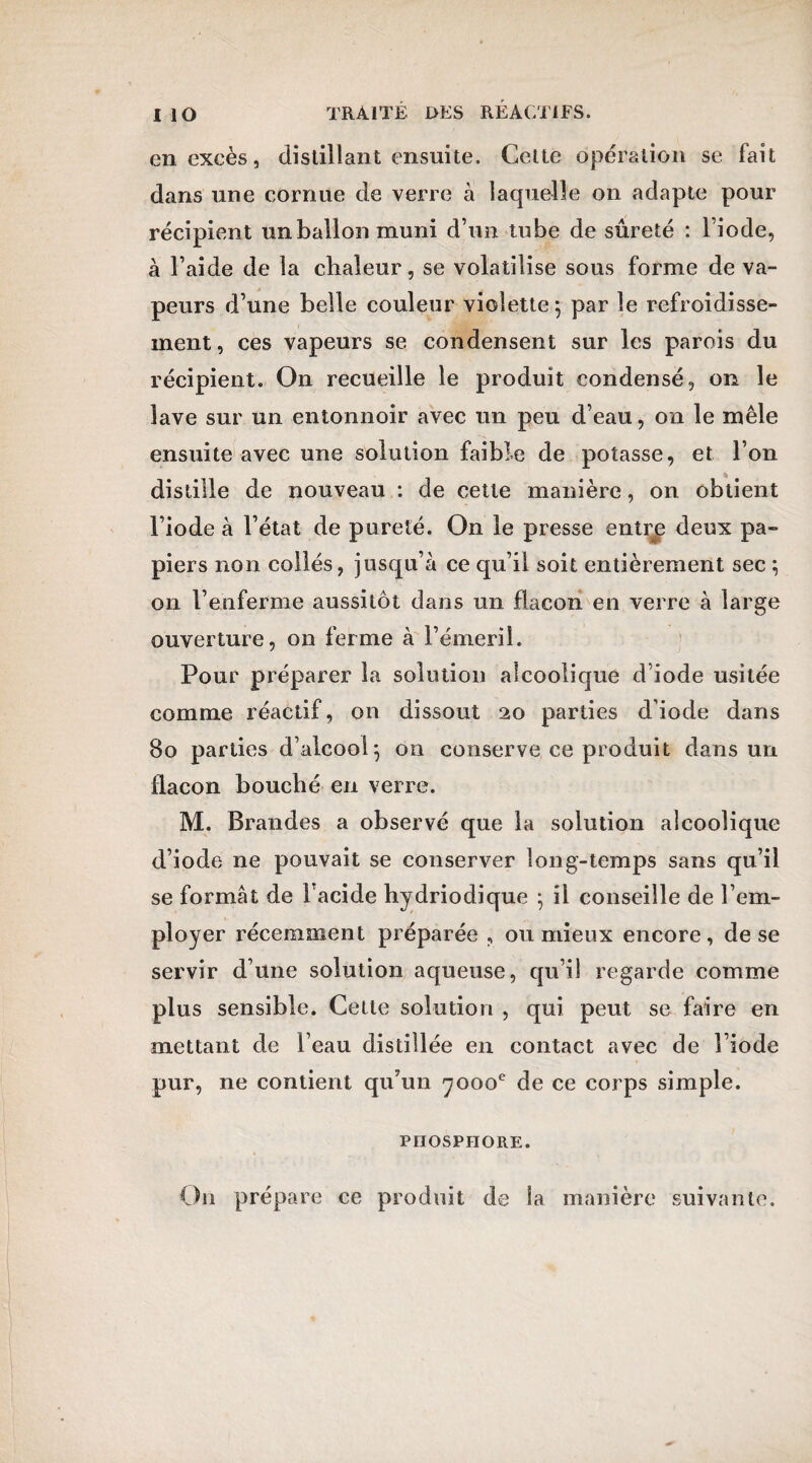 en excès, distillant ensuite. Cette opération se fait dans une cornue de verre à laquelle on adapte pour récipient un ballon muni d’un tube de sûreté : l’iode, à l’aide de la chaleur, se volatilise sous forme de va¬ peurs d’une belle couleur violette; par le refroidisse¬ ment, ces vapeurs se condensent sur les parois du récipient. On recueille le produit condensé, on le lave sur un entonnoir avec un peu d’eau, on le mêle ensuite avec une solution faible de potasse, et l’on * distille de nouveau : de cette manière, on obtient l’iode à l’état de pureté. On le presse entrp deux pa¬ piers non collés, jusqu’à ce qu’il soit entièrement sec ; on l’enferme aussitôt dans un flacon en verre à large ouverture, on ferme à l’émeril. Pour préparer la solution alcoolique d’iode usitée comme réactif, on dissout 20 parties d’iode dans 80 parties d’alcool; 011 conserve ce produit dans un flacon bouché en verre. M. Brandes a observé que la solution alcoolique d’iode ne pouvait se conserver long-temps sans qu’il se formât de Facide bydriodique ; il conseille de l’em¬ ployer récemment préparée , ou mieux encore, de se servir d’une solution aqueuse, qu’il regarde comme plus sensible. Cette solution , qui peut se faire en mettant de l’eau distillée en contact avec de l’iode pur, ne contient qu’un noooe de ce corps simple. PHOSPHORE. O11 prépare ce produit de Sa manière suivante.