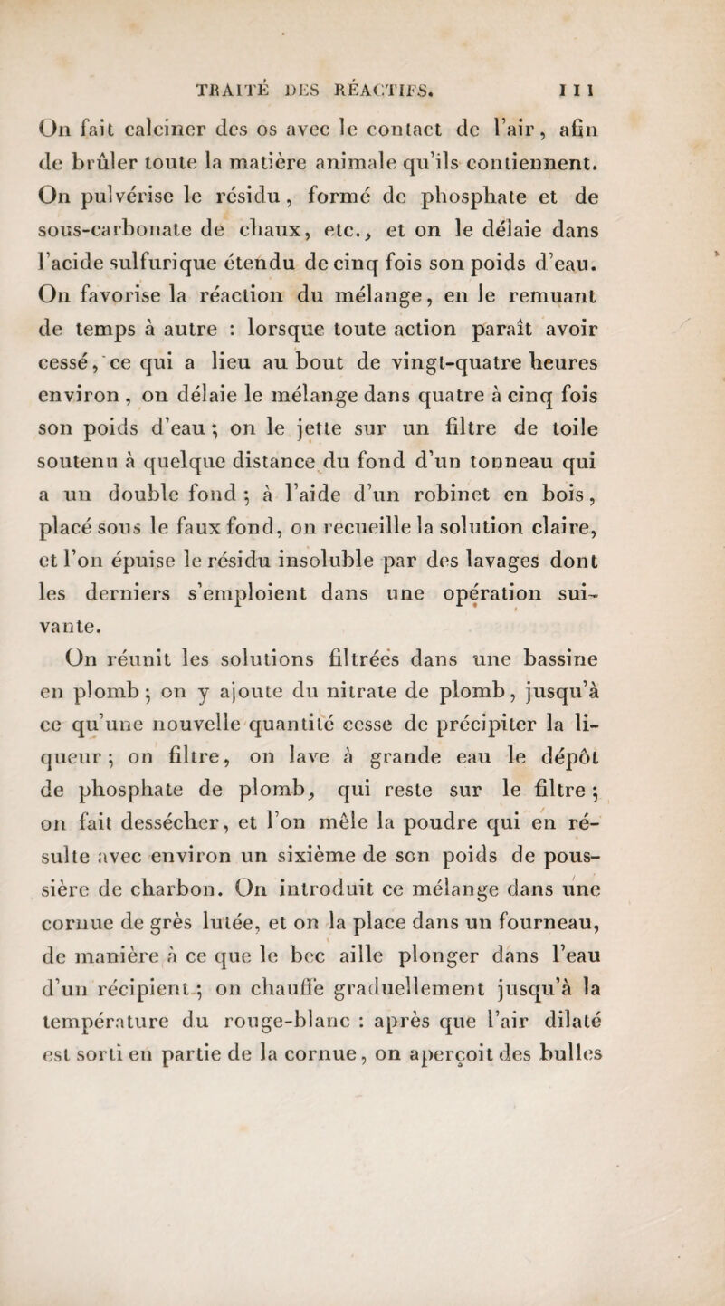 On fait calciner des os avec le contact de l’air, afin de brûler toute la matière animale qu’ils contiennent. On pulvérise le résidu , formé de phosphate et de sous-carbonate de chaux, etc., et on le délaie dans l’acide sulfurique étendu de cinq fois son poids d’eau. On favorise la réaction du mélange, en le remuant de temps à autre : lorsque toute action paraît avoir cessé, ce qui a lieu au bout de vingt-quatre heures environ , on délaie le mélange dans quatre à cinq fois son poids d’eau ; on le jette sur un filtre de toile soutenu à quelque distance du fond d’un tonneau qui a un double fond*, à l’aide d’un robinet en bois, placé sous le faux fond, on recueille la solution claire, et l’on épuise le résidu insoluble par des lavages dont les derniers s’emploient dans une opération sui¬ vante. On réunit les solutions filtrées dans une bassine en plomb} on y ajoute du nitrate de plomb, jusqu’à ce qu’une nouvelle quantité cesse de précipiter la li¬ queur ; on filtre, on lave à grande eau le dépôt de phosphate de plomb, qui reste sur le filtre ; on fait dessécher, et l’on mêle la poudre qui en ré¬ sulte avec environ un sixième de son poids de pous¬ sière de charbon. On introduit ce mélange dans une cornue de grès lulée, et on la place dans un fourneau, « de manière à ce que le bec aille plonger dans l’eau d’un récipient ; on chauffe graduellement jusqu’à la température du rouge-blanc : après que l’air dilaté est sorti en partie de la cornue, on aperçoit des bulles