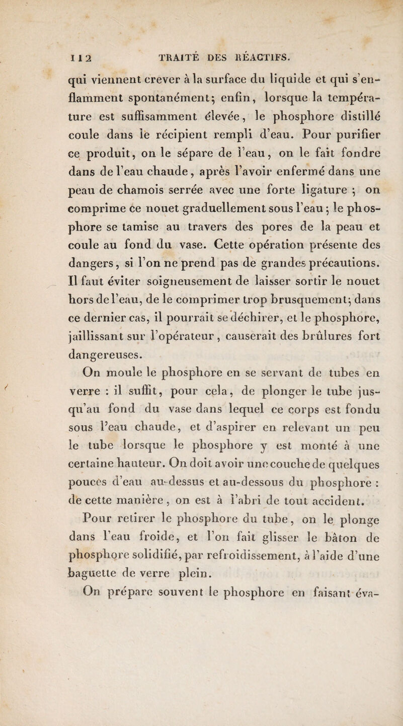 qui viennent crever à la surface du liquide et qui s’en¬ flamment spontanément} enfin, lorsque la tempéra¬ ture est suffisamment élevée, le phosphore distillé coule dans le récipient rempli d’eau. Pour purifier ce produit, on le sépare de 1 eau, on le fait fondre dans de l’eau cliaude, après l’avoir enfermé dans une peau de chamois serrée avec une forte ligature } on comprime ce nouet graduellement sous l’eau} le phos¬ phore se tamise au travers des pores de la peau et coule au fond du vase. Cette opération présente des dangers, si l’on ne prend pas de grandes précautions. Il faut éviter soigneusement de laisser sortir le nouet hors de l’eau, de le comprimer trop brusquement} dans ce dernier cas, il pourrait se déchirer, et le phosphore, jaillissant sur l’opérateur , causerait des brûlures fort dangereuses. On moule le phosphore en se servant de tubes en verre : il suffit, pour cela, de plonger le tube jus¬ qu’au fond du vase dans lequel ce corps est fondu sous Peau chaude, et d’aspirer en relevant un peu le tube lorsque le phosphore y est monté à une certaine hauteur. On doit avoir une couche de quelques pouces d’eau au- dessus et au-dessous du phosphore : de cette manière, on est à l’abri de tout accident. Pour retirer le phosphore du tube, on le plonge dans l’eau froide, et l’on fait glisser le bâton de phosphore solidifié, par refroidissement, à l’aide d’une baguette de verre plein. On prépare souvent le phosphore en faisant éva-
